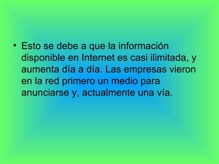 Esto se debe a que la información disponible en Internet es casi ilimitada, y aumenta día a día. Las empresas vieron en la red primero un medio para anunciarse y, actualmente una vía. 