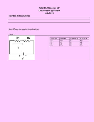 Taller M.T Sistemas 10°
Circuito serie y paralelo
Julio 2013
Nombre de los alumnos
Simplifique los siguientes circuitos:
Punto 1
RESISTEN VOLTAJE CORRIENTE POTENCIA
R1= V1= I1= P1=
R2= V2= I2= P2=
RT= VT= IT= PT=
 