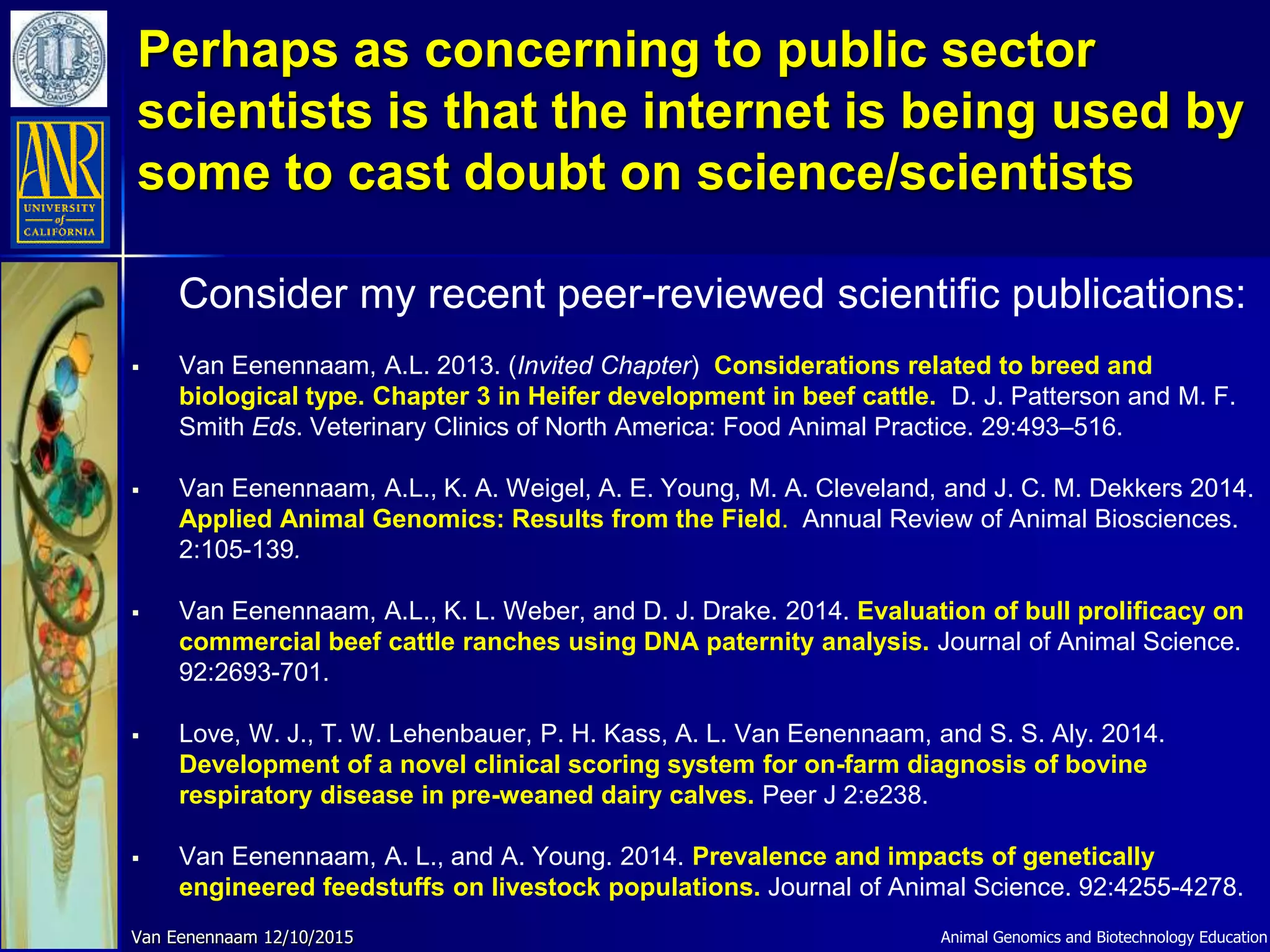 Consider my recent peer-reviewed scientific publications:
 Van Eenennaam, A.L. 2013. (Invited Chapter) Considerations related to breed and
biological type. Chapter 3 in Heifer development in beef cattle. D. J. Patterson and M. F.
Smith Eds. Veterinary Clinics of North America: Food Animal Practice. 29:493–516.
 Van Eenennaam, A.L., K. A. Weigel, A. E. Young, M. A. Cleveland, and J. C. M. Dekkers 2014.
Applied Animal Genomics: Results from the Field. Annual Review of Animal Biosciences.
2:105-139.
 Van Eenennaam, A.L., K. L. Weber, and D. J. Drake. 2014. Evaluation of bull prolificacy on
commercial beef cattle ranches using DNA paternity analysis. Journal of Animal Science.
92:2693-701.
 Love, W. J., T. W. Lehenbauer, P. H. Kass, A. L. Van Eenennaam, and S. S. Aly. 2014.
Development of a novel clinical scoring system for on-farm diagnosis of bovine
respiratory disease in pre-weaned dairy calves. Peer J 2:e238.
 Van Eenennaam, A. L., and A. Young. 2014. Prevalence and impacts of genetically
engineered feedstuffs on livestock populations. Journal of Animal Science. 92:4255-4278.
Van Eenennaam 12/10/2015
Perhaps as concerning to public sector
scientists is that the internet is being used by
some to cast doubt on science/scientists
Animal Genomics and Biotechnology Education
 