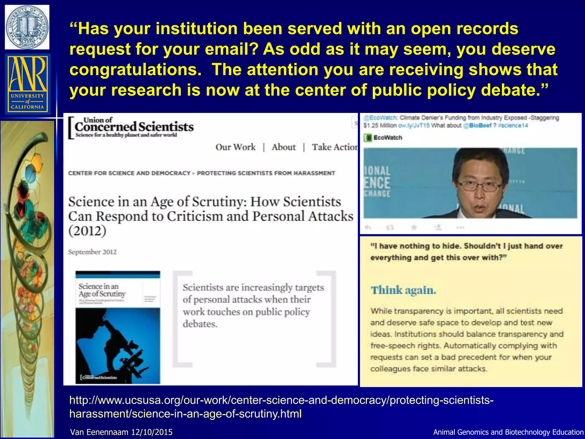 “Has your institution been served with an open records
request for your email? As odd as it may seem, you deserve
congratulations. The attention you are receiving shows that
your research is now at the center of public policy debate.”
http://www.ucsusa.org/our-work/center-science-and-democracy/protecting-scientists-
harassment/science-in-an-age-of-scrutiny.html
Animal Genomics and Biotechnology EducationVan Eenennaam 12/10/2015
 