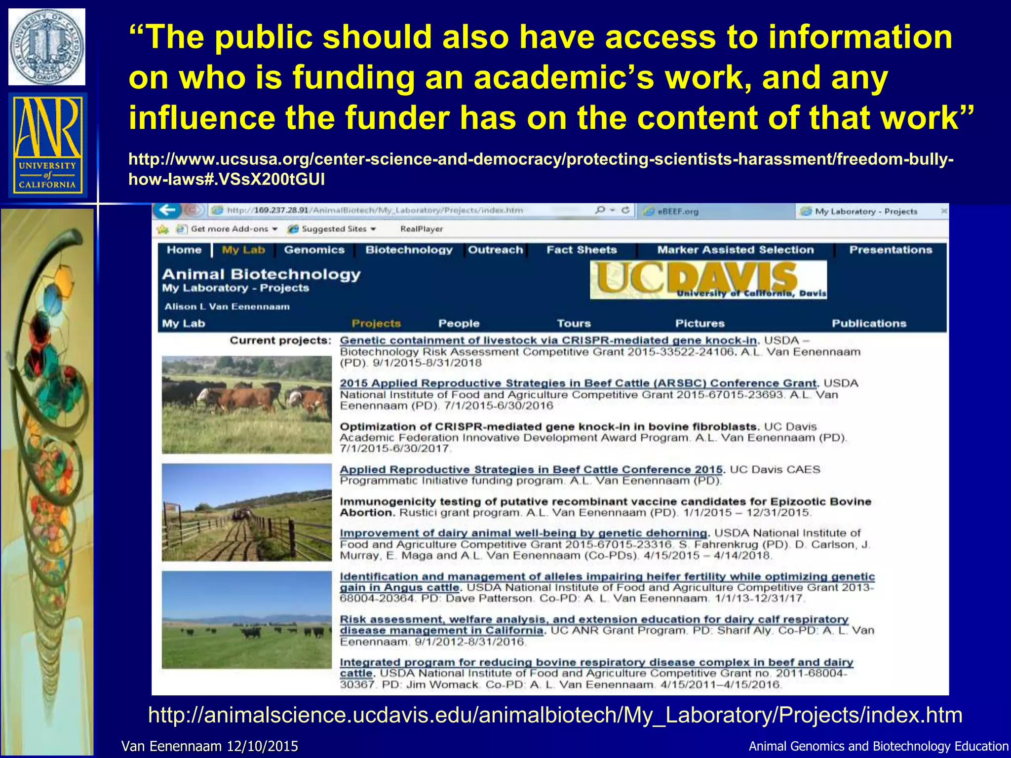 “The public should also have access to information
on who is funding an academic’s work, and any
influence the funder has on the content of that work”
http://www.ucsusa.org/center-science-and-democracy/protecting-scientists-harassment/freedom-bully-
how-laws#.VSsX200tGUl
Animal Genomics and Biotechnology EducationVan Eenennaam 12/10/2015
http://animalscience.ucdavis.edu/animalbiotech/My_Laboratory/Projects/index.htm
 