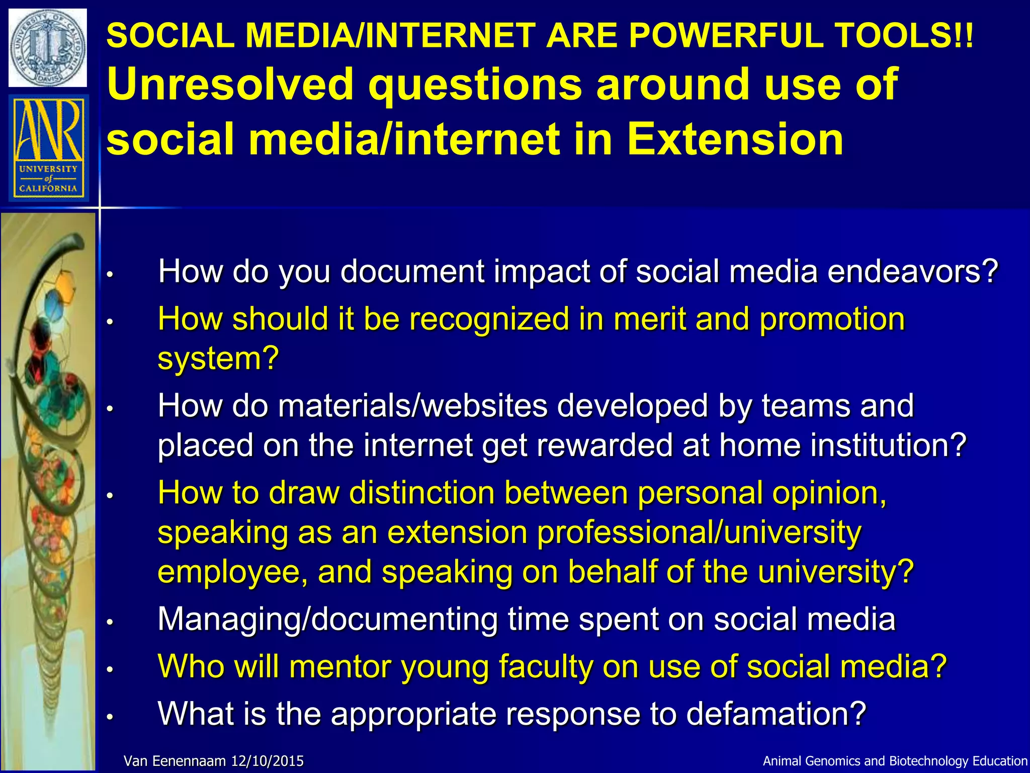 SOCIAL MEDIA/INTERNET ARE POWERFUL TOOLS!!
Unresolved questions around use of
social media/internet in Extension
Animal Genomics and Biotechnology EducationVan Eenennaam 12/10/2015
• How do you document impact of social media endeavors?
• How should it be recognized in merit and promotion
system?
• How do materials/websites developed by teams and
placed on the internet get rewarded at home institution?
• How to draw distinction between personal opinion,
speaking as an extension professional/university
employee, and speaking on behalf of the university?
• Managing/documenting time spent on social media
• Who will mentor young faculty on use of social media?
• What is the appropriate response to defamation?
 