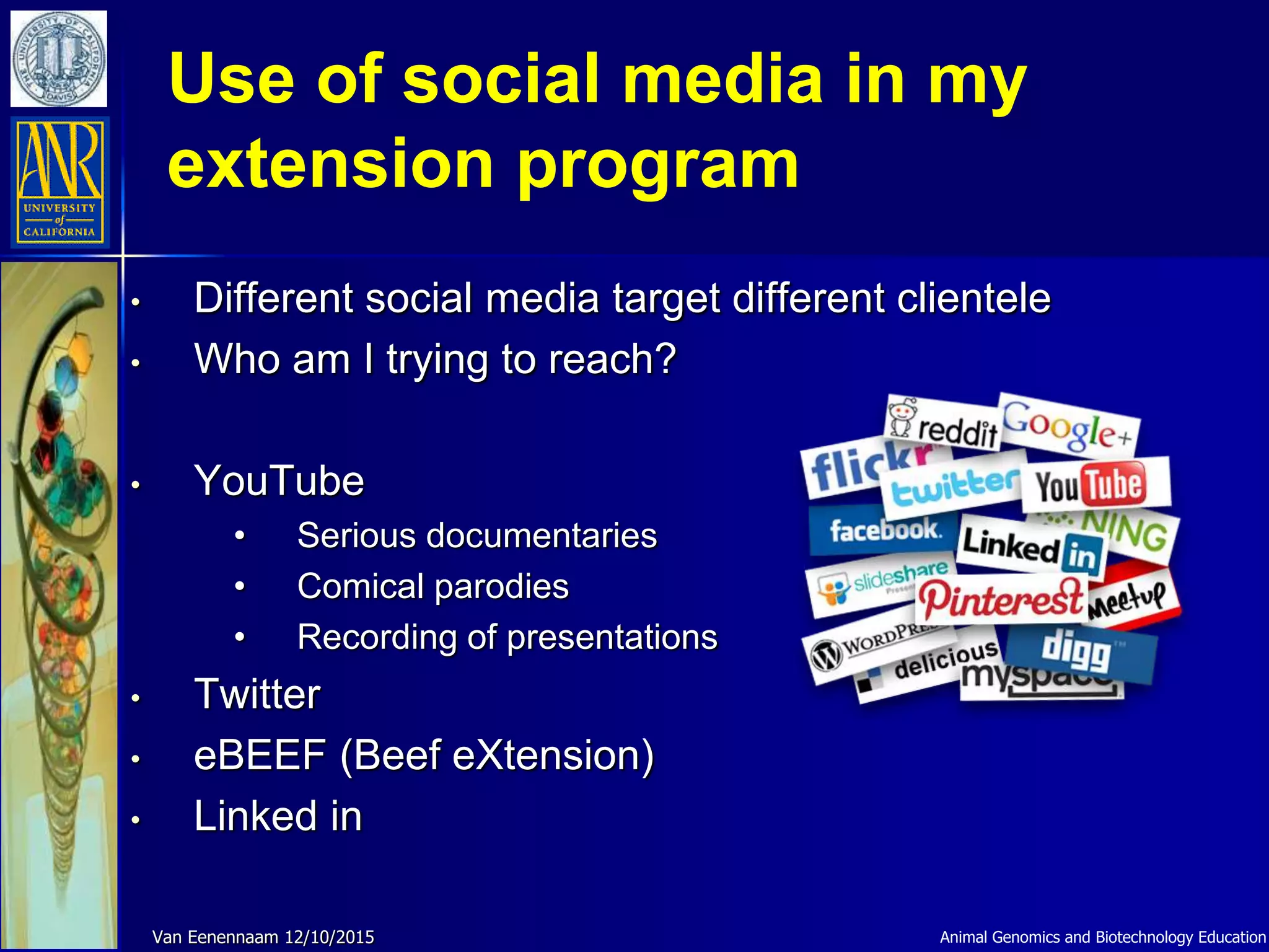Use of social media in my
extension program
Animal Genomics and Biotechnology EducationVan Eenennaam 12/10/2015
• Different social media target different clientele
• Who am I trying to reach?
• YouTube
• Serious documentaries
• Comical parodies
• Recording of presentations
• Twitter
• eBEEF (Beef eXtension)
• Linked in
 