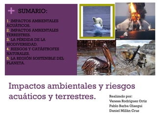 +
Impactos ambientales y riesgos
acuáticos y terrestres. Realizado por:
Vanesa Rodríguez Ortiz
Pablo Barba Olaegui
Daniel Millán Cruz
SUMARIO:
1. IMPACTOS AMBIENTALES
ACUÁTICOS.
2. IMPACTOS AMBIENTALES
TERRESTRES.
3. LA PÉRDIDA DE LA
BIODIVERSIDAD.
4. RIESGOS Y CATÁSTROFES
NATURALES.
5. LA REGIÓN SOSTENIBLE DEL
PLANETA.
 