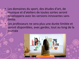 • Les domaines du sport, des études d'art, de
musique et d'ateliers de toutes sortes seront
développera avec les versions innovantes sans
limite.
• Les professeurs ne sera plus une durée limitée et
seront disponibles, avec gardes, tout au long de la
journée
 