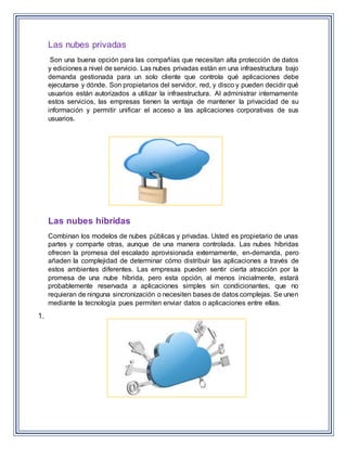 Las nubes privadas
Son una buena opción para las compañías que necesitan alta protección de datos
y ediciones a nivel de servicio. Las nubes privadas están en una infraestructura bajo
demanda gestionada para un solo cliente que controla qué aplicaciones debe
ejecutarse y dónde. Son propietarios del servidor, red, y disco y pueden decidir qué
usuarios están autorizados a utilizar la infraestructura. Al administrar internamente
estos servicios, las empresas tienen la ventaja de mantener la privacidad de su
información y permitir unificar el acceso a las aplicaciones corporativas de sus
usuarios.
Las nubes híbridas
Combinan los modelos de nubes públicas y privadas. Usted es propietario de unas
partes y comparte otras, aunque de una manera controlada. Las nubes híbridas
ofrecen la promesa del escalado aprovisionada externamente, en-demanda, pero
añaden la complejidad de determinar cómo distribuir las aplicaciones a través de
estos ambientes diferentes. Las empresas pueden sentir cierta atracción por la
promesa de una nube híbrida, pero esta opción, al menos inicialmente, estará
probablemente reservada a aplicaciones simples sin condicionantes, que no
requieran de ninguna sincronización o necesiten bases de datos complejas. Se unen
mediante la tecnología pues permiten enviar datos o aplicaciones entre ellas.
1.
 
