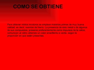 COMO SE OBTIENE  Para obtener vidrios incoloros se emplean materias primas de muy buena calidad, es decir, exentas de hierro. La presencia de este metal o de algunos de sus compuestos, presente preferentemente como impureza de la caliza, comunican al vidrio obtenido un color amarillento a verde, según la proporción en que estén presentes. 