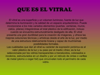 QUE ES EL VITRAL El vitral es una superficie y un volumen luminoso, fuente de luz que determina la iluminación y la calidad de un espacio arquitectónico. Puede incorporarse a los más variados elementos (puertas, ventanas, muros, cielos, pilares) integrándose al total plástico de la edificación, incluso cuando se encuentra estructuralmente desligado de ella. El vitral presenta una gran ductilidad para la creación de imágenes, y ofrece las mejores soluciones técnicas y artísticas desde el arte de la luz, por medio de una estructura relativamente liviana y capaz de muchísimas posibilidades formales. Las cualidades que dan al vitral su carácter de expresión pictórica es el valor plástico de la luz y su paso por el medio vítreo; es la luz seleccionada por los vidrios transparentes a translúcidos, coloreados e incoloros, estructurados en un diseño y por un retículo de cintas o varillas de metal (plomo o coger foil) que circunvalan todo el perímetro de cada vidrio.  