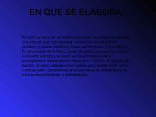 EN QUE SE ELABORA El vidrio se hace en un reactor de fusión, en donde se calienta una mezcla que casi siempre consiste en arena silícea (arcillas) y óxidos metálicos secos pulverizados o granulados. En el proceso de la fusión (paso de sólido a líquido) se forma un líquido viscoso y la masa se hace transparente y homogénea a temperaturas mayores a 1 000ºC. Al sacarlo del reactor, el vidrio adquiere una rigidez que permite darle forma y manipularlo. Controlando la temperatura de enfriamiento se evita la desvitrificación o cristalización.  