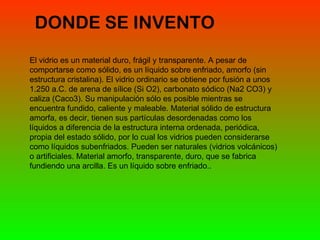 DONDE SE INVENTO  El vidrio es un material duro, frágil y transparente. A pesar de comportarse como sólido, es un líquido sobre enfriado, amorfo (sin estructura cristalina). El vidrio ordinario se obtiene por fusión a unos 1.250 a.C. de arena de sílice (Si O2), carbonato sódico (Na2 CO3) y caliza (Caco3). Su manipulación sólo es posible mientras se encuentra fundido, caliente y maleable. Material sólido de estructura amorfa, es decir, tienen sus partículas desordenadas como los líquidos a diferencia de la estructura interna ordenada, periódica, propia del estado sólido, por lo cual los vidrios pueden considerarse como líquidos subenfriados. Pueden ser naturales (vidrios volcánicos) o artificiales. Material amorfo, transparente, duro, que se fabrica fundiendo una arcilla. Es un líquido sobre enfriado.. 