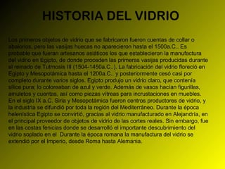 HISTORIA DEL VIDRIO Los primeros objetos de vidrio que se fabricaron fueron cuentas de collar o abalorios, pero las vasijas huecas no aparecieron hasta el 1500a.C.. Es probable que fueran artesanos asiáticos los que establecieron la manufactura del vidrio en Egipto, de donde proceden las primeras vasijas producidas durante el reinado de Tutmosis III (1504-1450a.C..). La fabricación del vidrio floreció en Egipto y Mesopotámica hasta el 1200a.C.. y posteriormente cesó casi por completo durante varios siglos. Egipto produjo un vidrio claro, que contenía sílice pura; lo coloreaban de azul y verde. Además de vasos hacían figurillas, amuletos y cuentas, así como piezas vítreas para incrustaciones en muebles. En el siglo IX a.C. Siria y Mesopotámica fueron centros productores de vidrio, y la industria se difundió por toda la región del Mediterráneo. Durante la época helenística Egipto se convirtió, gracias al vidrio manufacturado en Alejandría, en el principal proveedor de objetos de vidrio de las cortes reales. Sin embargo, fue en las costas fenicias donde se desarrolló el importante descubrimiento del vidrio soplado en el  Durante la época romana la manufactura del vidrio se extendió por el Imperio, desde Roma hasta Alemania. 