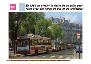 En 1984 on atteint la limite de ce qu’on peut
                     faire avec des lignes de bus et de trolleybus




Grenoble-Alpes-Métropole  Direction de la mobilité et des transports  www.la-metro.org
Grenoble- Alpes-                           mobilité                     www.la-
 