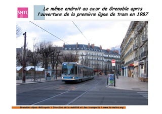 Le même endroit au cœur de Grenoble après
              l’ouverture de la première ligne de tram en 1987




Grenoble-Alpes-Métropole  Direction de la mobilité et des transports  www.la-metro.org
Grenoble- Alpes-                           mobilité                     www.la-
 