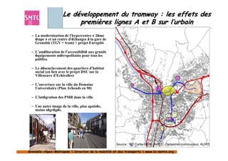 Le développement du tramway : les effets des
                         premières lignes A et B sur l’urbain
 – La modernisation de l’hypercentre « 2ème
   étape » et un centre d’échanges à la gare de
   Grenoble (TGV + tram) + projet Europôle

 – L’amélioration de l’accessibilité aux grands
   équipements métropolitains pour tous les
   publics.

 – Le désenclavement des quartiers d’habitat
   social (en lien avec le projet DSU sur la
   Villeneuve d’Echirolles)

 – L’ouverture sur la ville du Domaine
   Universitaire (Plan Arhends en 90)

 – L’intégration des PMR dans la ville

 – Une autre image de la ville, plus apaisée,
   moins ségrégée.




                                                     Source : BD Carto ©IGN, INSEE, Cadastres communaux, AURG

Grenoble-Alpes-Métropole  Direction de la mobilité et des transports  www.la-metro.org
Grenoble- Alpes-                           mobilité                     www.la-
 