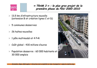 « TRAM 3 » : le plus gros projet de la
                                première phase du PDU 2000-2010

13,5 km d’infrastructure nouvelle
(extension B et création lignes C et D)

5 communes desservies

26 haltes nouvelles

1 pôle multimodal et 4 P+R

Coût global : 430 millions d’euros

Population desservie : 60 000 habitants et
30 000 emplois


Grenoble-Alpes-Métropole  Direction de la mobilité et des transports  www.la-metro.org
Grenoble- Alpes-                           mobilité                     www.la-
 