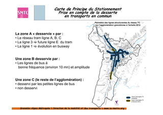 Carte de Principe du Stationnement
                                 Prise en compte de la desserte
                                    en transports en commun
                                                                    Périmètre des lignes structurantes du réseau TC
                                                                    sur l'agglomération grenobloise à l'échelle 2012



La zone A « desservie » par :
                                                                VEUREY
                                                                VEUREY
                                                                 VEUREY
                                                                VEUREY
                                                                VEUREY
                                                                VOROIZE
                                                                VOROIZE
                                                                VOROIZE
                                                                VOROIZE
                                                                VOROIZE
                                                                VOROIZE
                                                                                              FONTANIL
                                                                                              FONTANIL
                                                                                              FONTANIL
                                                                                              FONTANIL
                                                                                              FONTANIL
                                                                                              FONTANIL
                                                                                             CORNILLON
                                                                                             CORNILLON
                                                                                             CORNILLON
                                                                                             CORNILLON
                                                                                             CORNILLON
                                                                                             CORNILLON



• Le réseau tram ligne A, B, C                                        NOYAREY
                                                                      NOYAREY
                                                                      NOYAREY
                                                                      NOYAREY
                                                                      NOYAREY
                                                                      NOYAREY
                                                                                                          SAINT-EGREVE
                                                                                                          SAINT-EGREVE
                                                                                                          SAINT-EGREVE


• La ligne 3 future ligne E du tram
                                                                                                          SAINT-EGREVE
                                                                                                          SAINT-EGREVE
                                                                                                          SAINT-EGREVE

                                                                                                                                             CORENC
                                                                                                                                             CORENC
                                                                                                                                             CORENC
                                                                                                                                             CORENC
                                                                                                                                             CORENC
                                                                                                                                             CORENC
                                                                                                                         SAINT MARTIN
                                                                                                                         SAINT MARTIN
                                                                                                                         SAINT MARTIN
                                                                                                                         SAINT MARTIN
                                                                                                                         SAINT MARTIN
                                                                                                                         SAINT MARTIN
                                                                                                                          LE VINOUX
                                                                                                                           LE VINOUX
                                                                                                                           LE VINOUX
                                                                                                                          LE VINOUX
                                                                                                                           LE VINOUX
                                                                                                                           LE VINOUX


• La ligne 1   évolution en busway                                                  SASSENAGE
                                                                                    SASSENAGE
                                                                                    SASSENAGE
                                                                                    SASSENAGE
                                                                                    SASSENAGE
                                                                                                                                    LA TRONCHE
                                                                                                                                    LA TRONCHE
                                                                                                                                    LA TRONCHE
                                                                                                                                    LA TRONCHE
                                                                                                                                    LA TRONCHE
                                                                                                                                       TRONCHE
                                                                                                                                                              MEYLAN
                                                                                                                                                              MEYLAN
                                                                                                                                                              MEYLAN
                                                                                                                                                              MEYLAN
                                                                                                                                                              MEYLAN
                                                                                                                                                              MEYLAN

                                                                                                                                                                                  DOMENE
                                                                                                                                                                                  DOMENE
                                                                                                                                                                                  DOMENE
                                                                                                                                                                                  DOMENE
                                                                                                                                                                                  DOMENE
                                                                                                                                                                                  DOMENE




                                                                                             FONTAINE
                                                                                             FONTAINE
                                                                                             FONTAINE                                                             GIERES
                                                                                                                                                                  GIERES
                                                                                                                                                                  GIERES      MURIANETTE
                                                                                                                                                                              MURIANETTE
                                                                                                                                                                              MURIANETTE
                                                                                                                                                                              MURIANETTE
                                                                                                                                                                              MURIANETTE
                                                                                                                                                                              MURIANETTE
                                                                                             FONTAINE
                                                                                             FONTAINE
                                                                                             FONTAINE                                                             GIERES
                                                                                                                                                                  GIERES
                                                                                                                                                                  GIERES




Une zone B desservie par :
                                                                                                 SEYSSINET
                                                                                                 SEYSSINET
                                                                                                 SEYSSINET
                                                                                                 SEYSSINET
                                                                                                 SEYSSINET
                                                                                                 SEYSSINET                                       SAINT MARTIN
                                                                                                                                                 SAINT MARTIN
                                                                                                                                                 SAINT MARTIN
                                                                                                                                                 SAINT MARTIN
                                                                                                                                                 SAINT MARTIN
                                                                                                                                                 SAINT MARTIN
                                                                                                  PARISET
                                                                                                  PARISET
                                                                                                  PARISET
                                                                                                  PARISET
                                                                                                  PARISET
                                                                                                  PARISET                                           D'HERES
                                                                                                                                                    D'HERES
                                                                                                                                                   D'HERES
                                                                                                                                                    D'HERES



                                                                                                                                                     POISAT
                                                                                                                                                     POISAT
                                                                                                                                                     POISAT
                                                                                                                                                     POISAT
                                                                                                                                                     POISAT
                                                                                                                                                     POISAT


• Les lignes de bus à
                                                                                                 SEYSSINS
                                                                                                 SEYSSINS
                                                                                                 SEYSSINS
                                                                                                 SEYSSINS
                                                                                                 SEYSSINS
                                                                                                 SEYSSINS

                                                                                                                                            EYBENS
                                                                                                                                            EYBENS
                                                                                                                                            EYBENS
                                                                                                                                            EYBENS
                                                                                                                                            EYBENS
                                                                                                                                            EYBENS

                                                                                                                              ECHIROLLES
                                                                                                                              ECHIROLLES
                                                                                                                              ECHIROLLES
                                                                                                                              ECHIROLLES
                                                                                                                              ECHIROLLES
                                                                                                                              ECHIROLLES


  bonne fréquence (environ 10 mn) et amplitude                                                                           LE PONT
                                                                                                                         LE PONT
                                                                                                                         LE PONT
                                                                                                                         LE PONT
                                                                                                                         LE PONT
                                                                                                                         LE PONT
                                                                                                                         DE CLAIX
                                                                                                                         DE CLAIX
                                                                                                                         DE CLAIX
                                                                                                                         DE CLAIX
                                                                                                                         DE CLAIX
                                                                                                                         DE
                                                                                           CLAIX
                                                                                           CLAIX
                                                                                           CLAIX
                                                                                           CLAIX
                                                                                           CLAIX
                                                                                           CLAIX




                                                                                                 VARCES
                                                                                                 VARCES
                                                                                                 VARCES
                                                                                                 VARCES
                                                                                                 VARCES
                                                                                                 VARCES




Une zone C (le reste de l’agglomération) :
• desservi par les petites lignes de bus                                  SAINT-PAUL-DE-VARCES
                                                                          SAINT-PAUL-DE-VARCES
                                                                          SAINT-PAUL-DE-VARCES
                                                                          SAINT-PAUL-DE-VARCES
                                                                          SAINT-PAUL-DE-VARCES
                                                                          SAINT-PAUL-DE-VARCES




• non desservi                                                                                         VIF
                                                                                                       VIF
                                                                                                       VIF
                                                                                                       VIF
                                                                                                       VIF
                                                                                                       VIF




                                                                                                                                                                           Zone A des lignes TC
                                                                                                                                                                           existantes
                                                                          LE GUA
                                                                          LE GUA
                                                                          LE GUA
                                                                          LE GUA
                                                                          LE GUA
                                                                          LE GUA
                                                                                                                                                                           Zone A des lignes TC
                                                                                                                                                                           à l'horizon 2012




   Grenoble-Alpes-Métropole  Direction de la mobilité et des transports  www.la-metro.org
   Grenoble- Alpes-                           mobilité                     www.la-
 