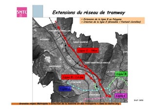 Extensions du réseau de tramway
                                                      > Extension de la ligne B au Polygone
                                                      > Création de la ligne E (Grenoble / Fontanil-Cornillon)




                                                    Ligne E : 10km




                                                                                       Ligne B
                                      Ligne B : 1,6 km


                                    Ligne A

                                                                                      Ligne C
                                                                                                        DAP / DPD
Grenoble-Alpes-Métropole  Direction de la mobilité et des transports  www.la-metro.org
Grenoble- Alpes-                           mobilité                     www.la-
 