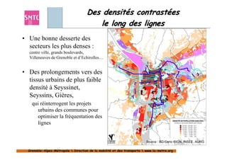 Des densités contrastées
                                        le long des lignes
• Une bonne desserte des
  secteurs les plus denses :
  centre ville, grands boulevards,
  Villeneuves de Grenoble et d’Echirolles…


• Des prolongements vers des
  tissus urbains de plus faible
  densité à Seyssinet,
  Seyssins, Gières,
    qui réinterrogent les projets
      urbains des communes pour
      optimiser la fréquentation des
      lignes


                                                                         Source : BD Carto ©IGN, INSEE, AURG

  Grenoble-Alpes-Métropole  Direction de la mobilité et des transports  www.la-metro.org
  Grenoble- Alpes-                           mobilité                     www.la-
 