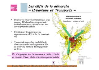 Les défis de la démarche
                          « Urbanisme et Transports »
                                                                              Intensité urbaine et
                                                                              besoins d’extension
•     Poursuivre le développement des sites                                (population + emplois au km²)
      propres TC dans les communes de
      seconde couronne en confortant leur
      développement urbain

•     Coordonner les politiques de
      déplacements à l’échelle du bassin de
      vie

•     Trouver de nouvelles modalités de
      financement des aménagements liés
      au tramway après le désengagement
      de l’Etat

    En s’appuyant sur de nouveaux outils, charte
    et contrat d’axe, et de nouveaux partenariats                                                          INTENSITÉ URBAINE
                                                                                                           densité (population + emplois) / km²
                                                                                      0          1     2
                                                                                                             20 000 - 45 600
                                                                                          Kilomètres         15 000 - 20 000
                                                                                                             10 000 - 15 000
                                                                                                              7 500 - 10 000
                                                                                                              5 000 - 7 500
                                                                                                              2 500 - 5 000
                                                                                                                  0 - 2 500


    Grenoble-Alpes-Métropole  Direction de la mobilité et des transports  www.la-metro.org
    Grenoble- Alpes-                           mobilité                     www.la-
 