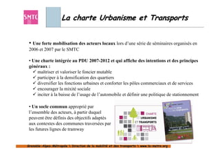 La charte Urbanisme et Transports


 • Une forte mobilisation des acteurs locaux lors d’une série de séminaires organisés en
 2006 et 2007 par le SMTC

 • Une charte intégrée au PDU 2007-2012 et qui affiche des intentions et des principes
 généraux :
     maîtriser et valoriser le foncier mutable
     participer à la densification des quartiers
     diversifier les fonctions urbaines et conforter les pôles commerciaux et de services
     encourager la mixité sociale
     inciter à la baisse de l’usage de l’automobile et définir une politique de stationnement

 • Un socle commun approprié par
 l’ensemble des acteurs, à partir duquel
 peuvent être définis des objectifs adaptés
 aux contextes des communes traversées par
 les futures lignes de tramway


                                                                                                37
Grenoble-Alpes-Métropole  Direction de la mobilité et des transports  www.la-metro.org
Grenoble- Alpes-                           mobilité                     www.la-
 