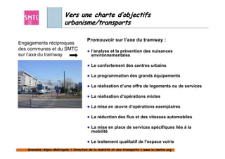 Vers une charte d’objectifs
                         urbanisme/transports

                                       Promouvoir sur l’axe du tramway :
Engagements réciproques
des communes et du SMTC                  l’analyse et la prévention des nuisances
sur l’axe du tramway                     environnementales

                                         Le confortement des centres urbains

                                         La programmation des grands équipements

                                         La réalisation d’une offre de logements ou de services

                                         La réalisation d’opérations mixtes

                                         La mise en œuvre d’opérations exemplaires

                                         La réduction des flux et des vitesses automobiles

                                         La mise en place de services spécifiques liés à la
                                         mobilité

                                         Le traitement qualitatif de l’espace voirie
   Grenoble-Alpes-Métropole  Direction de la mobilité et des transports  www.la-metro.org
   Grenoble- Alpes-                           mobilité                     www.la-
 