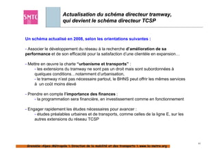 Actualisation du schéma directeur tramway,
                       qui devient le schéma directeur TCSP


Un schéma actualisé en 2008, selon les orientations suivantes :

- Associer le développement du réseau à la recherche d’amélioration de sa
performance et de son efficacité pour la satisfaction d’une clientèle en expansion…

- Mettre en œuvre la charte “urbanisme et transports” :
     - les extensions du tramway ne sont pas un droit mais sont subordonnées à
     quelques conditions…notamment d’urbanisation,
     - le tramway n’est pas nécessaire partout, le BHNS peut offrir les mêmes services
     à un coût moins élevé

- Prendre en compte l’importance des finances :
     - la programmation sera financière, en investissement comme en fonctionnement

- Engager rapidement les études nécessaires pour avancer :
     - études préalables urbaines et de transports, comme celles de la ligne E, sur les
     autres extensions du réseau TCSP




                                                                                            43
 Grenoble-Alpes-Métropole  Direction de la mobilité et des transports  www.la-metro.org
 Grenoble- Alpes-                           mobilité                     www.la-
 