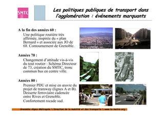 Les politiques publiques de transport dans
                             l’agglomération : événements marquants

A la fin des années 60 :
   Une politique routière très
   affirmée, inspirée du « plan
   Bernard » et associée aux JO de
   68. Contournement de Grenoble.

Années 70 :
  Changement d’attitude vis-à-vis
  du tout routier : Schéma Directeur
  de 73, création du SMTC, tronc
  commun bus en centre ville.

Années 80 :
  Premier PDU et mise en œuvre du
  projet de tramway (lignes A et B).
  Desserte ferroviaire cadencée
  entre Rives et Grenoble.
  Confortement rocade sud.

 Grenoble-Alpes-Métropole  Direction de la mobilité et des transports  www.la-metro.org
 Grenoble- Alpes-                           mobilité                     www.la-
 