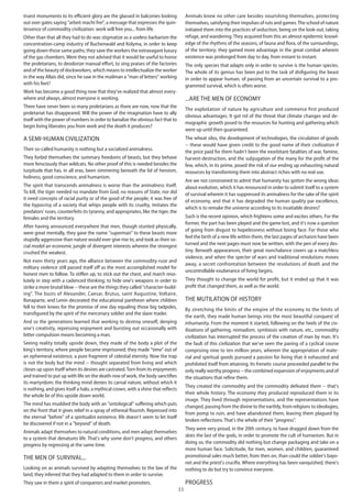 11
truest monuments to its efficient glory are the glassed in balconies looking
out over gates saying "arbeit macht frei", a message that expresses the quin-
tessence of commodity civilization: work will free you... from life.
Other than that all they had to do was stigmatize as a useless barbarism the
concentration-camp industry of Buchenwald and Kolyma, in order to keep
going down those same paths; they save the workers the extravagant luxury
of the gas chambers. Were they not advised that it would be useful to honor
the proletarians, to deodorize manual effort, to sing praises of the factories
and of the beauty of dockworkers, which means to intellectualize the worker
in the way Allais did, since he saw in the mailman a "man of letters" working
with his feet?
Work has become a good thing now that they've realized that almost every-
where and always, almost everyone is working.
There have never been so many proletarians as there are now, now that the
proletariat has disappeared. Will the power of the imagination have to ally
itself with the power of numbers in order to banalize the obvious fact that to
begin living liberates you from work and the death it produces?
A semi-human civilization
Their so-called humanity is nothing but a socialized animalness.
They forbid themselves the summary freedoms of beasts, but they behave
more ferociously than wildcats. No other proof of this is needed besides the
turpitude that has, in all eras, been simmering beneath the lid of heroism,
holiness, good conscience, and humanism.
The spirit that transcends animalness is worse than the animalness itself.
To kill, the tiger needed no mandate from God, no reasons of State, nor did
it need concepts of racial purity or of the good of the people; it was free of
the hypocrisy of a society that whips people with its cruelty, imitates the
predators' ruses, counterfeits its tyranny, and appropriates, like the tiger, the
females and the territory.
After having announced everywhere that men, though stunted physically,
were great mentally, they gave the name "superman" to these beasts more
stupidly aggressive than nature would ever give rise to, and took as their so-
cial model an economic jungle of divergent interests wherein the strongest
crushed the weakest.
Not even thirty years ago, the alliance between the commodity-ruse and
military violence still passed itself off as the most accomplished model for
honest men to follow. To stiffen up, to stick out the chest, and march reso-
lutely in step with a cadenced thinking; to hide one's weapons in order to
strike a more brutal blow -- these are the things they called "character-build-
ing". The busts of Alexander, Caesar, Brutus, saint Augustine, Voltaire,
Bonaparte, and Lenin decorated the educational pantheon where children
fell to their knees for the promise of one day equaling those big tadpoles,
transfigured by the spirit of the mercenary soldier and the slave-trader.
And so the generations learned that working to destroy oneself, denying
one's creativity, repressing enjoyment and bursting out occasionally with
bitter compulsion means becoming a man.
Seeing reality totally upside down, they made of the body a plot of the
king's territory, where people became imprisoned; they made "time" out of
an ephemeral existence, a pure fragment of celestial eternity. Now the trap
is not the body but the mind -- thought separated from living and which
closes up upon itself when its desires are castrated.Torn from its enjoyments
and trained to put up with life on the death-row of work, the body sanctifies
its martyrdom; the thinking mind denies its carnal nature, without which it
is nothing, and gives itself a halo, a mythical crown, with a shine that reflects
the whole lie of this upside down world.
The mind has muddied the body with an "ontological" suffering which puts
on the front that it gives relief in a spray of ethereal flourish. Repressed into
the eternal "before" of a spiritualist existence, life doesn't seem to let itself
be discovered if not in a "beyond" of death.
Animals adapt themselves to natural conditions, and men adapt themselves
to a system that denatures life. That's why some don't progress, and others
progress by regressing at the same time.
The men of survival...
Looking on as animals survived by adapting themselves to the law of the
land, they inferred that they had adapted to them in order to survive.
They saw in them a spirit of conquerors and market promoters.
Animals knew no other care besides nourishing themselves, protecting
themselves, satisfying their impulses of ruts and games.The school of nature
initiated them into the practices of seduction, being on the look-out, taking
refuge, and wandering.They acquired from this an almost epidermic knowl-
edge of the rhythms of the seasons, of fauna and flora, of the surroundings,
of the territory; they gained more advantage in the great combat wherein
existence was prolonged from day to day, from instant to instant.
The only species that adapts only in order to survive is the human species.
The whole of its genius has been put to the task of disfiguring the beast
in order to appear human, of passing from an uncertain survival to a pro-
grammed survival, which is often worse.
...Are the men of economy
The exploitation of nature by agriculture and commerce first produced
obvious advantages. It got rid of the threat that climate changes and de-
mographic growth posed to the resources for hunting and gathering which
were up until then guaranteed.
The wheat silos, the development of technologies, the circulation of goods
-- these would have given credit to the good name of their civilization if
the price paid for them hadn't been the exorbitant fatalities of war, famine,
harvest-destruction, and the subjugation of the many for the profit of the
few, which, in its prime, posed the risk of our ending up exhausting natural
resources by transforming them into abstract riches with no real use.
Are we not constrained to admit that humanity has gotten the wrong ideas
about evolution, which it has renounced in order to submit itself to a system
of survival wherein it has suppressed its animalness for the sake of the spirit
of economy, and that it has degraded the human quality par excellence,
which is to remake the universe according to its insatiable desires?
Such is the recent opinion, which frightens some and excites others. For the
former, the part has been played and the game lost, and it's now a question
of going from disgust to hopelessness without losing face. For those who
feel the birth of a new life within them, the last pages of archaism have been
turned and the next pages must now be written, with the pen of every des-
tiny. Beneath appearances, their great nonchalance covers up a matchless
violence, and when the specter of wars and traditional revolutions moves
away, a secret confrontation between the resolutions of death and the
uncontrollable exuberance of living begins.
They thought to change the world for profit, but it ended up that it was
profit that changed them, as well as the world.
The mutilation of history
By stretching the limits of the empire of the economy to the limits of
the earth, they made human beings into the most beautiful conquest of
inhumanity. From the moment it started, following on the heels of the civ-
ilizations of gathering, nomadism, symbiosis with nature, etc., commodity
civilization has interrupted the process of the creation of man by man. It's
the fault of this civilization that we've seen the paving of a cyclical course
comprising nine to ten million years, wherein the appropriation of mate-
rial and spiritual goods pursued a passion for living that it exhausted and
prohibited itself from attaining. Its frenetic course proceeded parallel to the
only really worthy progress -- the combined expansion of enjoyments and of
the situations that refine them.
They created the commodity and the commodity defeated them -- that's
their whole history. The economy they produced reproduced them in its
image. They lived through representations, and the representations have
changed, passing from the divine to the earthly, from religions to ideologies,
from pomp to ruin, and have abandoned them, leaving them plagued by
broken reflections. That's the whole of their "progress".
They were very proud, in the 20th century, to have dragged down from the
skies the last of the gods, in order to promote the cult of humanism. But in
doing so, the commodity did nothing but change packaging and take on a
more human face. Solicitude, for men, women, and children, guaranteed
promotional sales much better, from then on, than could the soldier's bayo-
net and the priest's crucifix. Where everything has been vanquished, there's
nothing to do but try to convince everyone.
Progress
 