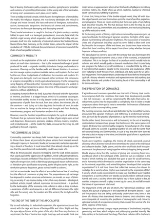 13
fear of leaving the beaten paths, escaping routine, going beyond prejudice
and customs, of committing themselves to the wrong side of the barricades,
of losing one's possessions, one's place, one's habits.
There a moldy sick-bed is made, which haunts the nightmares of immobility:
the myths, the religious dogmas, the reactionary ideologies, the refusal to
change and move forward, the hate and terror of foreigners, nationalism,
racism, bureaucratic despotism, the ferocity of crimes and punishments,
fanaticism, the frenzy of destroying and destroying oneself.
There, bestial animalness is caught in the trap of a ghetto society, a society
folded in upon itself in a besieged, protectionist, muscular, fetal shell, the
shell of a rigid society which engenders cults of patriarchal virility and per-
petuates itself into the modernity of industrial nations like Stalinist Russia,
Maoist China, Nazi Germany, or the United States, where the impact of the
revolution of 1789 did not break the encirclement of consciences and of the
chain of unchangeable behaviors.
Commodity mobility
As much as the exploitation of the soil is rooted in the fixity of an eternal
return, so much does commerce -- that is, the measured exchange of goods
produced for work -- engender mobility, introduce change, and conduce to
openness. Clearing out the familiar walls and known frontiers, it ventures
out into savage regions, explores inviolate nature, and implants, further and
further out, those bridgeheads of civilization, the counters and markets. It's
the great arm daring to reach out towards other territories the rottenness
of a regime strangled by a strictly agricultural economy. It's the conquering
wing flapping off towards other horizons the sluggishness of a walled in
culture. And thus it smashes to pieces the circle of the peasants' unchange-
ableness, without abolishing it.
Extirpating humanity from its shell, it pushes it forward with the dynamism
of interest, and lends it a bigger house, which is its universe to conquer.
Its insatiable avidity incites it to dig deeper under ground to drag out a
quintessence of profit from the rock, from the carbon, the minerals, the oil,
the uranium -- and doing so it also digs into the insides of men, in order
that no machine be foreign to the intimacy of thought and flesh. Audacity,
inventiveness, progress and humanism are born in its wake.
However, even the hardiest expeditions complete the cycle of withdrawal.
The boats that go out come back to port, the law of gain reigns upon arrival
and departure. Adventurers, pioneers, seekers, chimera-makers, prophets,
and revolutionaries – all the roads they take, unusual as they may be, still
just lead to the cash registers.
The commercial circle
Commodity expansion has always held human hopes at arms' length only
to throw them down at precisely the place where their interest waned.
Although it opens, in theocratic, feudal, or bureaucratic real estate speculat-
ing, a breach of freedom, it must know that it has already closed up on the
use that the parentheses of marketability could have made of it.
What do these passions discover, by leaping over the wall, these passions
that raged against the oppression of rigid laws, mind-suffocating traditions,
moral rigor, neurotic inhibition?They discover the need to pay for these new
rights of transgression. And so libertinage giving good reason to Puritanism,
as liberalism gives justification to tyranny, as the left gives to the right, as the
revolution gives to despotism, peace to war, health to sickness.
And let no one invoke here the effect of a so-called natural law: it's nothing
but the effects of commerce at play here. The preponderance of exchange
has imposed its market-structure on behaviors, on morals, on ways of think-
ing, on society. It's so obvious today, in fact, that every domain -- ideological,
political, artistic, moral, cultural, repressive or insurrectional -- is pushed,
by the bankruptcy of the economy, into a slump in rates, a drop in values,
a weariness of offers and requests, a lack of difference between the right
side and the wrong side, the modern and the ancient, the in-style and the
forgotten.
The end of the time of the apocalypse
Up to and including its industrial expansion, the agrarian enclosure has
oozed with the rage and terror of besieged life and cities. Night and day,
the apocalypse looms at the gates of the city. And from any horizon, at
any instant, the fire of destruction might burst up, and on would think one
might sense an appeasement when at last the hordes of pillagers, hereditary
enemies, rioters, etc., finally show up, when epidemic, nuclear or chemical
death comes at last, fulfilling its promise.
It's true that, living in fear of the double-edged sword, they kill with dou-
ble-edged swords, and seal themselves up in the ritual of sacrifice, expiation,
and vengeance. These are never anything but their own gobs of spit, falling
back into their mouths. The fire that devours them is the fire they lit, or at
least which starts up, within them and around them, the mechanical heating
up of life reduced to work.
At the turning points of history, right where commodity expansion gets up
speed and breaks the lethargy of agrarian societies, the lights of the apoc-
alypse start blinking with greater brightness. The succession of economic
crises and of upheavals that they cause has never failed to blow with their
foul mouths the trumpets of the end-times, and those times have ended so
often that there's nothing left to expect from them today, whether they are
happy or unhappy endings.
The apocalypse has come to pass with the century that saw, looming on the
horizon, disguised as economic crisis, a crisis of the economy, a mutation of
civilization. This is no longer the fear of a cataclysm which would incite to
reforms and which would guide us towards revolutions that it could only
pre-program the failure of. A self-confidence is rekindled little by little, as
if everything that awakens people to the innocence and exuberance of life
were rallying to itself the uncertain, individual and daily quest for an abso-
lute enjoyment.The mutation that is underway will leave behind the expired
cycle of a history wherein revolution and repression never did anything but
obey the diastole and systole of the beating heart of the commodity in all
its forms and states.
The prehistory of commerce
If agriculture and commerce presided over the birth of history, their prehis-
tory comprises both the conditions that made their development possible
-- but not necessary -- as well as comprising the life styles that such a de-
velopment pushes into the impossible so completely that in order to make
conjectures about them you'd have to remember the inversion of behaviors
imposed by the economy taking power.
The hunting preserves, marked out and delimited by the mesolithic hunters,
announced the agrarian enclosure, and still betray a predominant animal-
ness, as much by the practice of predation as by the need to mark territory.
On the other hand, there exists a will to humanity in the art of avoiding
confrontation between two groups that both covet the same game-rich
region. We know how commensality, exogamy, the exchange of a few drops
of blood, seems to succeed in putting together in one and the same flesh
two distinct beings and communities, in such a way that the harm done to
the one is also an injury to the other, and that the good of one is a profusion
of enjoyments for all.
Food eaten together, couplings, the mixing of blood, operated a carnal
alchemy, which all lovers from all time remember, the union of the individual
and collective bodies. Chyle, sperm, and the other vital fluids distill the quin-
tessence of the pleasure of being together without stopping being oneself.
Would anyone deny that the custom of giving and receiving food, love,
and blood, which is the whirlpool of life, sketched out an evolution in the
heart of which nothing was excluded that gave a basis for social harmony,
and a humanity which develops its creative organization in the same way
as the mineral, vegetable, and animal kingdoms developed their adaptive
organization? Is it not from there that collective memory has drawn its
nostalgia for a society whose rhythm was marked by the respiration of life?
A society which needs no constraints to make sure that blood wasn't spilled
everywhere, a society where love stands out and is reborn without sowing
hatred and scorn, a society where the right to eat, to have a place to live, to
wander, to express oneself, to play, to meet up, to caress, do not fall beneath
the blows of a permanent blackmail.
The enjoyment of the self and of others, the "alchemical weddings" with
nature, the pursuit of pleasure in the labyrinth of divergent desires -- such
are the projects that are being confusedly undertaken now, here at the
dawn of a history that abandoned them to dreams, since doubtless they
were incapable of resolving the problem of demographic and climactic
upheaval outside of an agrarian economy that assured the survival of a few
at the expense of the many.
Everything that survived clung to vague promises of brotherhood, equality,
generosity, and love, which religion and philosophy guarded intently, like
baby rattles, at the bottom of their bags.Their heat radiates still in the hearts
 