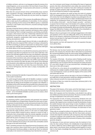 14
of children and lovers, and even in our language we keep the memory of an
original happiness, as one can see when in the most frozen of nouns there is
evoked an erotic relationship: "to have business with someone", or a friendly
one: "To do good business."
What does the unusual remnant of love and friendship mean anymore
when considered in the logic, hardly-likable, of the principle "business is
business"? The memory of Life haunts the very form which has stripped it
of substance.
With the "neolithic evolution" of the economy, the proliferation of life moves
aside to make way for the proliferation of commodities. For the symbiosis
of things and beings, for the osmosis of the different species, is substituted
"commerce", in the modern sense of the term, a lucrative exchange of goods
produced by labor.
The body to body feel wherein tenderness replaced bestial violence little by
little no longer inspires in morals a sweetness and slowness where conflicts
can be cleared up.There's no longer any gestures, any thinking, any attitude,
any project, which doesn't enter into a relationship ordered by list where
everything must be paid for by trade, coin, sacrifice, submission, reward,
punishment, vengeance, compensation, debt, remorse, anguish, sickness,
suffering, decompression, death.
The emptiness of an endless anguish devours the body, so naturally built to
fill with life every time enjoyment fills it with joy. Its energy is exhausted by
the efforts of working, its substance imprisoned in an abstract form, its gaze
turns away from itself like from something disgusting, and fixes itself upon
the infinite silliness of the heavenly mandates.
The individual identifies him or herself with the anonymous prices that he or
she produces and which are produced in his or her name. Aside from a few
passions that still holds together their lost lives, the individual is nothing but
commodities -- he or she has a use value, which makes him or her the servile
instrument of the most diverse work, and an exchange value, to the benefit
of which the individual buys and sells him or her self like a pair of boots. And
so that’s how commerce has taken the place of the genius of the individual
up to the present, when joblessness throws them in the reject pile, when the
monetary crises devalue them, and when they assure themselves, almost
by a kind of self-hypnosis, that their value is unique, incomparable, and
without price.
Work
Work has mechanized the body like it imposed the reality of its mechanisms
on the world it transformed.
The world changed fundamentally with the Neolithic revolution: it evolved
away from a symbiosis of the natural and the human, and was flipped
upside down by taking, for the foundation of its progress and civilization, a
specialized activity which destroyed that primordial unity, exhausted nature
by denaturing its resources, and generalized a system of constraints that
made men into slaves.
There's the great result of all our pride of having done things impossible for
animals -- we've immediately forbidden ourselves access to creation, which
makes up the human genius!
Economic mechanization
By substituting itself for creative potential, work penetrates into evolution
with a formidable force of fragmentation. Beneath the shock-wave of repet-
itive gestures, lucrative behaviors, servile and tyrannical morals, the richness
of being is dislocated into the rubbish pile of ideas and objects, crushed and
sorted by the mechanisms of having.
The necessity of producing and consuming material and spiritual goods
holds back the reality of desires, denies it in the name of a reality forged
by the economy. What's hacked to pieces, reduced to a bunch of cogs, is
nothing less than a living totality, where the mineral, vegetable, and animal
kingdoms are melted down in the crucible of nature to create a new species,
gifted with the power of creating in its own right.
History shows, with a growing precision, how work perfects the mechaniza-
tion of the individual and of society to the extent that commodities extend
their grip on the earth and the body.
There's something artisanal in the original hammering of enjoyment, and in
orgies, riots, massacres, where it bursts forth as soon as the regulatory work
of the king, priest, functionary, plebian, or slave lets up. There's an industrial
universality in the moments of revolutionary furor that lend the conscious-
ness of an imminent social change to the letting off of steam of oppressed
passions. But what a disenchantment comes about, also universal, when it
becomes apparent that revolutions have done nothing but translate the
passage of a given economic stage to another, and that the new freedoms
do not at all include the freedom to enjoy orgastically.
Only work, which transforms the world, has been the motor of a progress
which has propagated everywhere the defeat of the human and the image
of its victory. Ever since the obligation to produce was prolonged in the con-
sumer persuasion, work has become an object simultaneously of horror and
satisfaction. Its omnipresence leaves not a single island of pristine nature
on the surface of the earth -- even the Amazon succumbs -- and there is
no passion that isn't frozen over in the boredom of its cadence, even in the
deepest recesses of humanity. The commodity has so completely exploited
the energies of earthly and individual life, all the way to the limit, that a great
languor has killed all our Croatans, our Broceliandes, all our dreamlands, as
well as the marvelous desire to fall in love with life there.
Whoever refuses to participate in this world gets bogged down in the habits
and repetitions of his or her own tolling bells. All his or her talk becomes,
like his or her existence, nothing but a funeral orison. From here on out our
destiny must put down its chips against the growth of consented-to death,
and for the life we must create.
Work separates man from self-enjoyment. Such is the separation that gives
rise to all the others.
The castration of desires
The desirous man has been hunted out of his body by the worker he's
become. The economy has only been able to take power by economizing
life, transforming libidinal energy into work-energy, putting prohibitions on
enjoyment, on the natural freeness wherein desires are fulfilled and reborn
ceaselessly.
The impulses of the body -- the primary needs of feeding oneself, moving,
expressing oneself, playing, and giving in to sexual pleasure -- have been
regimented by a war of conquest which has obsessed over profit and power.
It's a war which, though it in no way concerned them, nonetheless got to
them even in their will to escape it.
Cut off from his or her desires for accomplishment, the individual sees
nothing but the multiple modalities of death. Work is a comfortable suicide,
a very social hypocrisy: it starts out with the negation of the essence of life,
and routine does the rest.
If such a precise castration did not take place at the heart of childhood, do
you really think so many generations would have willingly permitted them-
selves to become servants of so many secular tyrannies?
The division of labor has created the master/slave dichotomy both in the
individual and in society.
Abstraction
The power of the heavens, of the master, and of the State begins as soon as
the body, obeying economic imperatives, renounces its enjoyments.
Work, which separates men from themselves, is also divided in two, split up
into intellectual activity and manual activity.The process inscribes itself into
the logic of exploitation of the earth and its substrata.
The organization of work, of sowing, of harvesting, distributes time over
a series of constraints, a seasonal calendar that governs the community's
attention, like irrigation across a network of canals, the distribution of water,
the weather forecasts. Each season brings its share of problems to resolve:
the preparation of the earth, the resistance of the materials, the extraction
of raw materials, the improvement of techniques, the observation of stars,
geometry in space.
Things only are arranged according to the greatest efficiency on the condi-
tion that they are looked at from above, like from these towers and prom-
ontories that weigh the world down with consequences, from the privileges
accorded to organizers and usurped by them, transforming constructions
which were initially functional into monuments of tyranny: cairns, mastabas,
pyramids, dungeons.
The fabrication of more and more numerous tools, the treatment of min-
erals, the clear-cutting of forests, the multiplication of specialized tasks,
to which is added the need to defend against the lust of neighbors those
places where a new fortune shone; everything worked together to concen-
trate in a few heads a knowledge that issued from a practice that was first
common to all.
 