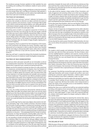 20
The tumultuous passage of private capitalism to State capitalism has seen
the building and crumbling of the totalitarian citadels of nazism and bol-
shevism.
The roads that are open today, as foggy with illusions as they have remained,
cut across Europe freely, and a new liberty of movement, duly patented, is
now making all the old prohibitions and the violence that traditionally went
down those roads start to look like the purest derision.
The peace of exchanges
A market that is more and more "common" celebrates the freedoms of a
commerce that excludes no direction nor object and lends the extent of
its vision to opinions and consciences. A peace of exchanges little by little
comes to fill our social and international relations, over-ruling, pell-mell, the
confrontations between peoples and over-ruling the old-style revolutions,
drowning the fish of revolt in the water-glass of talk.
Everything seems to bathe in an apparent conjunction of interests so
deliquescent that they even discourage the idea that people could kill
each-other even more in order to defend or demand them.What is incarnat-
ed in this highly industrialized community, where the clash of arms makes
way for dialog and the toilet paper of chauvinism meeting the hygienic
standards of the Red Cross, is the triumph of commodity universalism, the
empire of exchange value, the triumph of happy thoughts reigning over a
non-existent happiness.
The transparency they're so proud of isn't the transparency of the human,
but of the mechanisms that denature the human. Yesterday I might have
denounced such an imposture in order to make the shame more shameful
still. But since today it's denouncing itself, I rejoice, rather, that it is putting
the impulsions of life face to face with the economic reflex that kills the
living of it.
What they call "laxity" is merely the sinking of the threshold of prohibitions
beneath the pressure of a hedonism-market that legalizes transgression.
The price of sin is democratized
Immoral acts which seek power and profit are not immoralities at all, but
are instead lucrative transactions. The economy has never let anything lag
behind which it expected to get a material and spiritual benefit from.
Religion was the first enterprise to prosper by means of a crafty control over
the compression and decompression of impulses. Once the freedoms of
nature are submitted to the demands of daily work, it's an offense to give
in to them, an offense against the economic spirit. The priests knew early
on how important it is to make themselves the controllers and accountants
of "human weaknesses". They watch for man's fall into animalness and then
place themselves at the chute's exit to negotiate the price to be paid in pen-
itence for redemption. Would anyone really be so shocked to hear that the
Roman Church, which inherited the thrift-shop virtues of the Empire, insists
so frenetically on the fallible character of men in the face of temptation?The
more the sinner succumbs and the more he acquires in the way of money,
obedience, and resigned weakness, the more he is taxed on the toll road to
a "healthy soul".
Alas, since, the earthly economy has devoured the celestial economy,
religious affairs have fallen into profane hands, which care much less about
spiritual succor than they do about monetary reality. It was enough that the
pleasures be introduced into the democracy of the supermarkets in order
for us to see the falling into disuse of the more ascetic forms of redemption,
wherein one would spit blood into the bassinet while beating the guilt out
of himself.
It's not scientific logic that has swept away religious obscurantism, but rath-
er the peremptory "logic" of the numbers of business. And those numbers
have the power of giving privilege to anything and everything, except for
freeness. It has put happiness, cut up into consumable commodities, on sale
and within the reach of every purse. It has come up with a whole gamut of
artificially modeled desires, based on a dazzling technique of well-being and
satisfaction at a low price -- it has preprogrammed the triumph of automat-
ed autonomy: sex shops, fast food joints, vibrating dildos, peep-shows, TVs,
pink cell phones, social, cultural and psychological self-serve pumps.
It's vain quarreling to decide and decree that all this is good or bad, since
life is elsewhere. What's for sure is that the old agro-religious tyranny has
been supplanted, in Europe, by a formal and commercial 'freedom' that
has brought commodity-humanism to a high degree of development, that
is, a conception of the world that gives to men the same rights that priced
objects have, no more no less.That's a lot if you think about all the sacrificed
generations of people, the masses with cut off existences only because they
were worth less than a stroke of bad luck to the state. And that's way too lit-
tle for those of us who think that our lives are unique and cannot be bought
nor sold, paid off or exchanged.
In the wake of all this, however, a large number of fears, frustrations, and
styles of aggressive and conniving conduct are on their way to disappear-
ance. Openly and almost in a Statist way incited to seize in passing, without
scruples nor shame, whatever they can get of eroticism, quantified passion
and computerized encounters, the hedonist clientele learns to get rid of the
anguish and their guilt-feelings with which the religious and moral gan-
grene had blackened the least satisfactions with not very long ago.
On the other hand, these freedoms, which are now freedoms of the market,
are paid for. The majority of transgressions enjoy an official recognition; it's
enough that the bill gets paid.
However, the fear of orgasm has not disappeared, but has rather only been
ventilated a little wherever it fits into debt-payments, into the budget -- and
at the same time the rigor of prohibitions was waiting for someone to be
able to transgress them on an installment plan. At the end of all the account-
ing you always have to deal with the taxes, the absolute tax, the unpayable
debt of an economized-on life that hangs over you until there's nothing left
of you but death hanging on bones.
The less they feel the need to protect themselves from themselves, the more
they can do without the protection of others, without protecting against
others.
Openness
The citadels in which peoples and individuals were locked up for so long
have been seen with mix of fear and assurance. The fate of nations, cities,
and men wobbled between confidence and suspicion, sincerity and lies,
betrayal and loyalty. The men of economy now incorporate into themselves
and their societies the ruses and disquiet that once reigned endemically
amongst the beasts.
The refugees in the detention centers cannot any longer be fundamentally
distinguished from the foreignness that their captors feel within themselves;
their captors themselves have in them the menacing nature that they
impute to the foreigners: that movement of the body towards orgastic en-
joyment, a movement that is repressed because it threatens the civilization
of work.
The "protection" they felt they received from gods and masters, which they
called upon themselves with screams of prayer and sacrifices, were never
anything but a protection against themselves, a defense against natural
desire. Ein Festburg is Unser Gott! (a celebration-castle is our god)
The flood of commodities has razed the walls of the old agrarian, protection-
ist mentality. There's nothing, not even character armor, that doesn't crack
and open in good time. We know that another circle is being formed, to
protect the empire of the commodity across its new borderlines. However,
fear has for a time loosened its grip.
Nothing that closes up on itself and into itself has ever protected anything
but things, at the expense of men and women. There's no family, no society
that doesn't work like a mafia gang -- it's always a question of propagating
the fear of "what might happen" in order to sell, with a maternal solicitude,
the condoms which protect against the dangers waiting for children, citi-
zens, and the nation.
The majority of tyrannies began by improving the common fate, only to
give way to the typical reign of protective power and protected imbecility. If
the phenomenon is more widely perceived today, that only happens at the
same time as the protection from the so-called hostility of nature that the
economy once guaranteed to people is appearing more and more suspect.
And if it is really being more understood today, that's only happening at the
same time as a better knowledge of infancy is showing us how the affection
that helped it sustain its autonomy is being chiseled down and economized
on little by little, is being lent out at interest, and granted only in exchange
for submission, transforming tutelary solicitude into a neurosis of power.
When emotional commodification subjugates the freeness of love to the law
of supply and demand, the separation of enjoyment and work reproduce in
the child’s mind the origins of hierarchical power.
The decline of fear
While the power of kings and republics still had any credit, he survival off the
species and the security of existence served usefully as a pretext for propa-
 