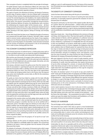 22
Their conception of justice is completely held to the principle of exchanges.
The battle between equity and arbitrariness follows the same road as the
guerillas, whose clear consciousness of commerce has always delivered
them over to the obscurantist capacities of power.
The caprice of tyrants, the refinement of tortures, the ferocity of sentences,
and the reign of injustice embed, in the ties of blood spilt in atonement,
the history of these societies of agricultural predominance or of agricultural
survival. The oriental despotisms, the feudalisms, the modern dictatorships
advocating a return to the earth, the protectionisms without "lebensraum"
(living space), the peasant communities strangled by mental archaism,
all the martial-law delirium of nations, the identification with a territory,
the withdrawing into "property rights", all the character armor -- all these
things have built up frustrations, fears, rage, and fantastic hatreds that have
overflowed from century to century in waves of massacres, holocausts, gen-
ocides, burnings at the stake, pogroms, takings of revenge, and everyday
barbarities.
On the other hand, there has been no era "haloed by the glory of commerce
and crowned with the palm fronds of industry" that didn't make a rational
need to conserve human capital prevail over the rituals of mass expiation,
making use not of human nature, but of the force that work extracts from it
in order to assure the progress of commodities. Justice becomes humanized
with the increase of humanism, and humanism is the art of economizing
men in order to draw a lasting profit from them.
The economy economizes repression
If the funeral procession of judicial horrors is slowly going away with its
tortures and death sentences, you can thank the empire of marketability for
it; it has little to do with sensible souls taking hold of judicial power.
Why machine-gun thousands of insurgents when putting ten of them on a
firing line is enough to reestablish order? In the same way as the mafia does,
the justice of the Enlightened only punishes people reluctantly, and only
does so in the name of business interests.
And anyway, solicitude towards the guilty accrues from the moment the
work of consumption is superimposed upon the work of production. The
steel rod of necessities strikes us donkeys a lot less than it shakes the carrots
of seduction before our noses. Since the neon glow of the supermarkets
does a better job bringing workers back to the factory than the bayonet
does, justice starts looking like a service-desk, an office for the contentious
to do their business at.
The guilty are clients that have failed to comply with the deals officially
made at their birth, and who are being offered easy payment plans. The
inherent guilt involved in exchange has lost its drama, which was only really
an indignity that the individual suffered long ago for never having been
able to pay off enough of the debt owed to God, the king, to the causes,
to honor, and all the other frivolous inventions of little men. Although the
celestial pomp of sacrifice and redemption still dyes with ermine and purple
the puppet-parade of the courthouses, the feeling prevails that the judicial
machine is no more and no less than a cash register where crimes are made
up for by paying fines and doing time, just like wage work rules over the bill
to be paid for one's consumable pleasures.
Compared to the countries where one finds gulags where people sit in the
"hole" forever, ("in pace"), when we look back upon the eras of crematoria
and butchery, progress is manifest. But how can we be satisfied with a
"democratic justice" that allows hopes for clemency to exist only on the
implicit condition that one feel guilty? Inhumanity is set up in such a way
that the majority of acquired goods replace disadvantageously the evils
they suppress. And so, to the extent that justice attenuates its rigors, we
see the economy-men punishing themselves for faults they incriminate
themselves for in secret, substituting suicide for the scaffold, sickness for
torture, anguish for pillory.
Humanist justice is born from the progress of "an eye for an eye" over
scapegoating.
Exchange relations are the carriers of civilization insofar as they limit the
right of the mightiest to profitably exploit the weakest. The survival-time
accorded to the slaves is never any greater than the duration of the profit
they assure their master.
The ubiquity of exchanges is the specter of immanent justice which surges
forth between the worst of tyrants and the most insignificant of their sub-
jects to temper the excesses of power and the excess of indignity.What they
attributed to the goodness of the gods and the clemency of princes was
really just a part of a well-tempered economy. The history of the emancipa-
tion of humanity has never adopted those freedoms that weren’t sources of
accrued revenue.
The benefits of commodity expansion
Justice has been democratized along with the price of commodities.
The contradiction between the archaism of working the land and the
modernity of commodity-expansion governed the evolution of some 10
thousand years of civilization.
The peasant community is at the heart of the original sacrifice, like the eye
of a cyclone. Never has self-renunciation -- without which work wouldn't
be able to exploit natural material to draw from it material for exchange --
ceased to propagate around it a rage to destroy exacerbated proportionally
with the proliferation of prohibitions upon the desire to create and to create
oneself.
Gold, ideas, bread, wine -- these things all belong to the commerce of beings
and things, which dispenses them.They have been paid for with blood, with
a daily castration of desires, with the application of a utilitarian torture to
nature. Would anyone expect that such a handling of things would incite
to love, tenderness, or generosity? Is it inexplicable that men and women,
in their very foundations cut to pieces, would seek to satisfy, on the back
of some propitious victim or of some scapegoat, the displeasure that their
work condemns them to? Would anyone be surprised that those who the
face-slaps of rebuke and whip of sermons manage to bring back around
to order and orgasm-anxiety stone themselves to death, lynch each other,
torture themselves, and give in to bullying, racism, and exclusions, every
time the sting of austerity, the sting of losing, the sting of threats to the
fatherland, the stinging of threatened privileges, burns in their genitals?
Who gets indignant in the face of such a state of cruelty, barbarity, and ob-
scurantism? The men of lucrative dialog, of marketable openness; the men
of modernity. It's profit, more than generosity, that requires that prisoners
of war be either exchanged for a ransom, or instead sold off like slaves,
rather than being tortured to their last breath in order that the torturers
might make them into installment payments on their urge for vengeance.
Humanism is born right there.
The talion, the absolute "justice" of "an eye for an eye, and a tooth for a
tooth" marks upon the blind sacrifice of scapegoats and of fallen peoples the
progress of the rationality of exchanges beyond the brutal compensations
of decompression -- that's because, being different from agrarian resistance
to change, it is a part of the logic of trade to evolve towards more primitive
forms to the extent that money invents a principle of universal reason,
stamping prices on the active and passive, a homologous balance scale
where pros and cons are weighed.
Justice repels expiatory massacres since it only sees in them a senseless
waste. Is it not pleasant that criminological language judges murders that
yield great profits to be interesting and interested, villainous murders of
vile profit-seeking, and at the same time considers to be gratuitous -- with
the horror that word implies -- the assassinations by means of which their
authors put upon the weaker their frustrations and humiliations, as if it was
just another irrational and bestial form of exchange?
Praises of humanism
The end of judges and the judged-guilty (continued)
The humanists have made it their duty to ignore a most fundamental
exchange, which is the very principle of denaturation: the imperative
transformation of the life-force into work-force. On the other hand, they
are inexhaustible when it comes to the comfort and developments that
trade and its philosophy introduced, across the centuries, into the inhuman
sacrifice of men to the economy.
Filled with the light that the universal commodity brings to the four corners
of the world, they celebrate everywhere the grandeur and excellence of men
who work to perfect it. In one sense, which is their own, they aren't wrong.
Undeniably, the idea of an equitable profit for all has consolidated the
acquisition of democratic rights, its law substituting itself for the law of the
mightiest, and attenuating the injustices and the dissatisfactions, bringing
peace back to the social torment of divergent interests.
Who would think to complain about the freedoms in the shadow of which,
without too much fear being involved, it is permissible to love, drink, eat,
 