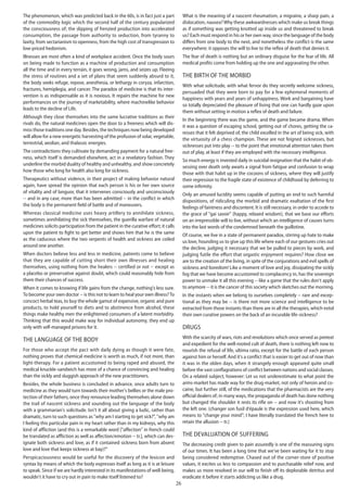 26
The phenomenon, which was predicted back in the 60s, is in fact just a part
of the commodity logic which the second half of the century popularized
the consciousness of; the slipping of frenzied production into accelerated
consumption, the passage from authority to seduction, from tyranny to
laxity, from sectarianism to openness, from the high cost of transgression to
low-priced hedonism.
Illnesses are most often a kind of workplace accident. Once the body sours
on being made to function as a machine of production and consumption
all the time and in every terrain, it goes wrong, jams, and seizes up. Fleeing
the stress of routines and a set of plans that seem suddenly absurd to it,
the body seeks refuge, repose, anesthesia, or lethargy in coryza, infarction,
fractures, hemiplegia, and cancer. The paradox of medicine is that its inter-
vention is as indispensable as it is noxious. It repairs the machine for new
performances on the journey of marketability, where machinelike behavior
leads to the decline of Life.
Although they close themselves into the same lucrative traditions as their
rivals do, the natural medicines open the door to a freeness which will dis-
miss those traditions one day. Besides, the techniques now being developed
will allow for a new energetic harvesting of the profusion of solar, vegetable,
terrestrial, aeolian, and thalassic energies.
The contradictions they cultivate by demanding payment for a natural free-
ness, which itself is demanded elsewhere, act in a revelatory fashion. They
underline the morbid duality of healthy and unhealthy, and show concretely
how those who long for health also long for sickness.
Therapeutics without violence, in their project of making behavior natural
again, have spread the opinion that each person is his or her own source
of vitality and of languor, that it intervenes consciously and unconsciously
-- and in any case, more than has been admitted -- in the conflict in which
the body is the permanent field of battle and of maneuvers.
Whereas classical medicine uses heavy artillery to annihilate sickness,
sometimes annihilating the sick themselves, the guerilla warfare of natural
medicines solicits participation from the patient in the curative effort; it calls
upon the patient to fight to get better and shows him that he is the same
as the caduceus where the two serpents of health and sickness are coiled
around one another.
When doctors believe less and less in medicine, patients come to believe
that they are capable of cutting short their own illnesses and healing
themselves, using nothing from the healers -- certified or not -- except as
a placebo or preservative against doubt, which could reasonably hide from
them their chances of success.
When it comes to knowing if life gains from the change, nothing's less sure.
To become your own doctor -- is this not to learn to heal your own illness?To
concoct herbal teas, to buy the whole gamut of expensive, organic and pure
products, to hold yourself to diets and to abstinence from alcohol, these
things make healthy men the enlightened consumers of a latent morbidity.
Thinking that this would make way for individual autonomy, they end up
only with self-managed prisons for it.
The language of the body
For those who accept the pact with daily dying as though it were fate,
nothing proves that chemical medicine is worth as much, if not more, than
light-therapy. For a patient accustomed to being raped and abused, the
medical knuckle-sandwich has more of a chance of convincing and healing
than the sickly and sluggish approach of the new practitioners.
Besides, the whole business is concluded in advance, once adults turn to
medicine as they would turn towards their mother's bellies or the male pro-
tection of their fathers, once they renounce leading themselves alone down
the trail of nascent sickness and sounding out the language of the body
with a grammarian's solicitude. Isn't it all about giving a ludic, rather than
dramatic, turn to such questions as "why am I starting to get sick?", "why am
I feeling this particular pain in my heart rather than in my kidneys, why this
kind of affliction (and this is a remarkable word ["affection" in french could
be translated as affliction as well as affection/emotion -- tr.], which can des-
ignate both sickness and love, as if it contained sickness born from absent
love and love that keeps sickness at bay)?"
Perspicaciousness would be useful for the discovery of the lexicon and
syntax by means of which the body expresses itself as long as it is at leisure
to speak. Since if we are hardly interested in its manifestations of well-being,
wouldn't it have to cry out in pain to make itself listened to?
What is the meaning of a nascent rheumatism, a migraine, a sharp pain, a
dislocation, nausea?Why these awkwardnesses which make us break things
as if something was getting knotted up inside us and threatened to break
us? Each must respond in his or her own way, since the language of the body
differs from one body to the next, and nonetheless the conflict is the same
everywhere: it opposes the will to live to the reflex of death that denies it.
The fear of death is nothing but an ordinary disguise for the fear of life. All
medical profits come from holding up the one and aggravating the other.
The birth of the morbid
With what solicitude, with what fervor do they secretly welcome sickness,
persuaded that they were born to pay for a few ephemeral moments of
happiness with years and years of unhappiness. Work and bargaining have
so totally depreciated the pleasure of living that one can hardly gaze upon
them without setting in motion a reflex of death and failure.
In the beginning there was the game, and the game became drama. When
it was a question of escaping school, getting out of chores, getting the ca-
resses that it felt deprived of, the child excelled in the art of being sick, with
the virtuosity of a chess champion. These are not feigned sicknesses, but
sicknesses put into play -- to the point that emotional attention takes them
out of play, at least if they are employed with the necessary intelligence.
So much energy is invested daily in suicidal resignation that the habit of ob-
sessing over death only awaits a signal from fatigue and confusion to wrap
those with that habit up in the cocoons of sickness, where they will justify
their regression to the fragile state of existence of childhood by deferring to
some infirmity.
Only an amused lucidity seems capable of putting an end to such harmful
dispositions, of ridiculing the morbid and dramatic exaltation of the first
feelings of faintness and discontent. It is still necessary, in order to accede to
the grace of "gai savoir" (happy, relaxed wisdom), that we base our efforts
on an irrepressible will to live, without which an intelligence of causes turns
into the last words of the condemned beneath the guillotine.
Of course, we live in a state of permanent paradox, stirring up hate to make
us love, hounding us to give up this life where each of our gestures cries out
the decline, judging it necessary that we be pulled to pieces by work, and
judging futile the effort that orgastic enjoyment requires? How close we
are to the creation of the living, in spite of the conjurations and evil spells of
sickness and boredom! Like a moment of love and joy, dissipating the sickly
fog that we have become accustomed to complacency in, has the sovereign
power to unmake it all this evening -- like a game that the rules don't apply
to anymore -- it is the cancer of this society which sketches out the morning.
In the instants when we belong to ourselves completely -- rare and excep-
tional as they may be -- is there not more science and intelligence to be
extracted from those instants than there are in all the therapies, which extol
their own curative powers on the back of an incurable life-sickness?
Drugs
With the scarcity of wars, riots and revolutions which once served as pretext
and expedient for the well-rooted cult of death, there is nothing left now to
nourish the refusal of life, ultima ratio, except for the battle of each person
against him or herself. And it's a conflict that is easier to get out of now than
it was in the olden days, when it strangely enough appeared quite small
before the vast conflagrations of conflict between nations and social classes.
On a related subject, however: Let us not underestimate to what point the
arms-market has made way for the drug-market, not only of heroin and co-
caine, but further still, of the medications that the pharmacists are the very
official dealers of; in many ways, the propaganda of death has done nothing
but changed the shoulder it rests its rifle on -- and now it's shooting from
the left one. (changer son fusil d'épaule is the expression used here, which
means to "change your mind"; I have literally translated the french here to
retain the allusion -- tr.)
The devaluation of suffering
The decreasing credit given to pain assuredly is one of the reassuring signs
of our times. It has been a long time that we've been waiting for it to stop
being considered redemptive. Chased out of the corner-store of positive
values, it excites us less to compassion and to purchasable relief now, and
makes us more resolved in our will to finish off its deplorable detritus and
eradicate it before it starts addicting us like a drug.
 