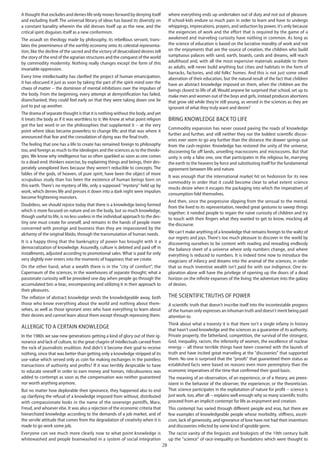 28
A thought that excludes and denies life only moves forward by denying itself
and excluding itself. The universal library of ideas has based its diversity on
a constant banality wherein the old dresses itself up as the new, and the
critical spirit disguises itself as a new conformism.
The assault on theology made by philosophy, its rebellious servant, trans-
lates the preeminence of the earthly economy onto its celestial representa-
tion, like the decline of the sacred and the victory of desacralized desires tell
the story of the end of the agrarian structures and the conquest of the world
by commodity modernity. Nothing really changes except the form of this
invariable oppression.
Every time intellectuality has clarified the project of human emancipation,
it has obscured it just as soon by taking the part of the spirit-mind over the
chaos of matter -- the dominion of mental inhibitions over the impulses of
the body. From the beginning, every attempt at demystification has failed,
disenchanted; they could feel early on that they were taking down one lie
just to put up another.
The drama of separate thought is that it is nothing without the body, and yet
it treats the body as if it was worthless to it. We know at what point religion
got the last word in on the philosophies that supplanted it -- at the very
point where ideas became powerless to change life; and that was where it
announced that fear and the consolation of dying was the final truth.
The feeling that one has a life to create has remained foreign to philosophy
too, and foreign as much to the ideologies and the sciences as to the theolo-
gies. We know why intelligence has so often sparkled as soon as one comes
to a dead-end: thinkers exorcise, by explaining things and beings, their des-
perately unexplored lives because they weren't reducible to concepts. The
fables of the gods, of heaven, of pure spirit, have been the object of more
scrupulous study than has been the existence of human beings born on
this earth. There's no mystery of life, only a supposed "mystery" held up by
work, which denies life and presses it down into a dark night were impulses
become frightening monsters.
Doubtless, we should rejoice today that there is a knowledge being formed
which is more focused on nature and on the body, but so much knowledge,
though useful to life, is no less useless in the individual approach to the des-
tiny one must create for oneself, and remains in the hands of people more
concerned with prestige and business than they are impassioned by the
alchemy of the original libido, through the transmutation of human needs.
It is a happy thing that the bankruptcy of power has brought with it a
democratization of knowledge. Assuredly, culture is debited and paid off in
installments, adjusted according to promotional sales. What is paid for only
very slightly ever enters into the moments of happiness that we create.
On the other hand, what a wealth there is in the "city of comfort", the
Capernaum of the sciences, in the warehouses of separate thought; what a
passionate curiosity will be provoked one day when people go through the
accumulated bric-a-brac, encompassing and utilizing it in their approach to
their pleasures.
The inflation of abstract knowledge sends the knowledgeable away, both
those who know everything about the world and nothing about them-
selves, as well as those ignorant ones who have everything to learn about
their desires and cannot learn about them except through repressing them.
Allergic to a certain knowledge
In the 1980s we saw new generations getting a kind of glory out of their ig-
norance and lack of culture, to the great chagrin of intellectuals carved from
the rock of journalistic erudition. And didn't it become their goal to receive
nothing, since that was better than getting only a knowledge stripped of its
use-value which served only as coin for making exchanges in the pointless
transactions of authority and profits? If it was terribly despicable to have
to educate oneself in order to earn money and honors, ridiculousness was
added to contempt as soon as the compensation was neither guaranteed
nor worth anything anymore.
But no matter how deplorable their ignorance, they happened also to end
up clarifying the refusal of a knowledge imposed from without, distributed
with compassionate looks in the name of the sovereign pontiffs, Marx,
Freud, and whoever else. It was also a rejection of the economic criteria that
hierarchized knowledge according to the demands of a job market, and of
the servile attitude that comes from the degradation of creativity when it is
made to go work some job.
Everyone can see much more clearly now to what point knowledge is
whitewashed and people brainwashed in a system of social integration
where everything ends up undertaken out of duty and not out of pleasure.
If school-kids endure so much pain in order to learn and have to undergo
whippings, imprecations, prayers, and seduction by power, it's only because
the exigencies of work and the effort that is required by the game of a
awakened and marveling curiosity have nothing in common. As long as
the science of education is based on the lucrative morality of work and not
on the enjoyments that are the source of creation, the children who build
sumptuous palaces with sand, earth, boards, cards and dreams, will reach
adulthood and, with all the most expensive materials available to them
as adults, will never build anything but cities and habitats in the form of
barracks, factories, and old folks' homes. And this is not just some small
aberration of their education, but the natural result of the fact that children
have an abstract knowledge imposed on them, when the children are the
beings closest to life of all. Would anyone be surprised that school, set up to
make men and women out of the boys and girls, instead produces abortions
that grow old while they're still young, as versed in the sciences as they are
ignorant of what they truly want and desire?
Bring knowledge back to life
Commodity expansion has never ceased paving the roads of knowledge
further and further, and still neither they nor the boldest scientific discov-
eries ever seem to go any further than the distance the drawer springs out
from the cash-register. Knowledge has restored the unity of the universe,
discovering far off lands, unveiling macrocosms and microcosms. But that
unity is only a false one, one that participates in the religious lie, marrying
the earth to the heavens by force and substituting itself for the fundamental
agreement between life and nature.
It was enough that the international market hit on hedonism for its new
commodity in order that it could become clear to what extent science
mocks desire when it escapes the packaging into which the imperatives of
consumption fold themselves.
And then, since the progressive slipping from the sensual to the mental,
from the lived to its representation, needed great gestures to sweep things
together; it needed people to regain the naive curiosity of children and try
to touch with their fingers what they wanted to get to know, mocking all
the discourse.
We can't make anything of a knowledge that remains foreign to the waltz of
our regrets and joys. There's too much pleasure to discover in the world by
discovering ourselves to be content with reading and rereading endlessly
the balance sheet of a universe where only numbers change, and where
everything is reduced to numbers. It is indeed time now to introduce the
magicians of infancy and dreams into the arsenal of the sciences, in order
that so much inventive wealth isn't paid for with our indigence. One ex-
ploration alone will have the privilege of opening up the doors of a dead
horizon on the infinite expanses of the living; the adventure into the galaxy
of desires.
The scientific truths of Power
A scientific truth that doesn't inscribe itself into the incontestable progress
of the human only expresses an inhuman truth and doesn't merit being paid
attention to.
Think about what a travesty it is that there isn't a single infamy in history
that hasn't used knowledge and the sciences as a guarantee of its authority.
Private property, the fatherland, competition, the survival of the strongest,
God, inequality, racism, the inferiority of women, the excellence of nuclear
energy -- all these terrible things have been crowned with the laurels of
truth and have incited great marveling at the "discoveries" that supported
them. No one is surprised that the "proofs" that guaranteed them status as
established facts were based on reasons even more peremptory than the
economic imperatives of the time that confirmed their good basis.
The meaning of an observation, of an experience, or of a theory, are preex-
istent in the behavior of the observer, the experiencer, or the theoretician.
That science participates in the exploitation of nature for profit -- science is
just work, too, after all -- explains well enough why so many scientific truths
proceed from an implicit contempt for life as enjoyment and creation.
This contempt has varied through different people and eras, but there are
few examples of knowledgeable people whose morbidity, stiffness, asceti-
cism, lack of generosity, and ignorance of love have not had their inventions
and discoveries infected by some kind of ignoble germ.
The racist vanity of the linguists and biologists of the 19th century built
up the "science" of race-inequality on foundations which were thought to
 