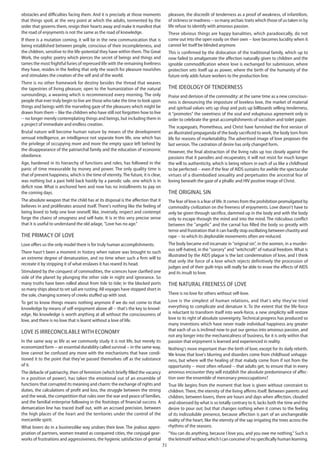 31
obstacles and difficulties facing them. And it is precisely at those moments
that things spoil, at the very point at which the adults, tormented by the
order that governs them, resign their hearts away and make it manifest that
the road of enjoyments is not the same as the road of knowledge.
If there is a mutation coming, it will be in the new communication that is
being established between people, conscious of their incompleteness, and
the children, sensitive to the life-potential they have within them. The Great
Work, the orphic poetry which pierces the secret of beings and things and
tames the most frightful furies of repressed life with the remaining liveliness
they have, resides in the feeling that only the search for pleasure nourishes
and stimulates the creation of the self and of the world.
There is no other framework for destiny besides the thread that weaves
the tapestries of living pleasure, open to the humanization of the natural
surroundings, a weaving which is recommenced every morning. The only
people that ever truly begin to live are those who take the time to look upon
things and beings with the marveling gaze of the pleasures which might be
drawn from them -- like the children who have still not forgotten how to live
-- no longer merely contemplating things and beings, but including them in
a project of immediate and endless creation.
Brutal nature will become human nature by means of the development
sensual intelligence, an intelligence not separate from life, one which has
the privilege of occupying more and more the empty space left behind by
the disappearance of the patriarchal family and the education of economic
obedience.
Age, hardened in its hierarchy of functions and roles, has followed in the
panic of time measurable by money and power. The only quality time is
that of present happiness, which is the time of eternity.The future, it is clear,
was nothing but a past held back hastily by a parodic sale, one which is in
deficit now. What is anchored here and now has no installments to pay on
the coming days.
The absolute weapon that the child has at its disposal is the affection that it
believes in and proliferates around itself. There's nothing like the feeling of
being loved to help one love oneself, like, inversely, respect and contempt
forge the chains of smugness and self-hate. It is in this very precise sense
that it is useful to understand the old adage, "Love has no age."
The primacy of love
Love offers us the only model there is for truly human accomplishments.
There hasn't been a moment in history when nature was brought to such
an extreme degree of denaturation, and no time when such a firm will to
recreate it by stripping it of what enslaves it has reared its head.
Stimulated by the conquest of commodities, the sciences have clarified one
side of the planet by plunging the other side in night and ignorance. So
many truths have been rolled about from tide to tide; in the blocked ports
so many ships about to set sail are rusting. All voyages have stopped short in
the sole, changing scenery of creeks stuffed up with soot.
To get to know things means nothing anymore if we do not come to that
knowledge by means of self-enjoyment above all -- that's the key to knowl-
edge. No knowledge is worth anything at all without the consciousness of
love, and there is no love that is learnt without a love of life.
Love is irreconcilable with economy
In the same way as life as we commonly study it is not life, but merely its
economized form -- an essential durability called survival -- in the same way,
love cannot be confused any more with the mechanisms that have condi-
tioned it to the point that they've passed themselves off as the substance
of it.
The debacle of patriarchy, then of feminism (which briefly filled the vacancy
in a position of power), has taken the emotional out of an ensemble of
functions that corrupted its meaning and charm: the exchange of rights and
duties, the calculations of profit and loss, the struggle between the strong
and the weak, the competition that rules over the war and peace of families,
and the familial enterprise following in the footsteps of financial success. A
demarcation line has traced itself out, with an accrued precision, between
the high places of the heart and the territories under the control of the
mercantile spirit.
What lovers do in a businesslike way undoes their love. The jealous appro-
priation of partners, women treated as conquered cities, the conjugal gear-
works of frustrations and aggressiveness, the hygienic satisfaction of genital
pleasure, the discredit of tenderness as a proof of weakness, of infantilism,
of sickness or madness -- so many archaic traits which those of us taken in by
life refuse to identify with amorous passion.
These obvious things are happy banalities, which paradoxically, do not
come out into the open easily on their own -- love becomes lucidity when it
cannot let itself be blinded anymore.
This is confirmed by the dislocation of the traditional family, which up to
now failed to amalgamate the affection naturally given to children and the
ignoble commodification where love is exchanged for submission, where
protection sets itself up as power, where the birth of the humanity of the
future only adds future workers to the production line.
The ideology of tenderness
Praise and derision of the commodity: at the same time as a new conscious-
ness is denouncing the imposture of loveless love, the market of material
and spiritual values sets up shop and puts up billboards selling tenderness,
it "promotes" the sweetness of the soul and voluptuous agreement only in
order to celebrate the great accomplishments of socialism and toilet paper.
The scapegoats, Prometheus, and Christ have furnished the first version of
an illustrated propaganda of the body sacrificed to work, the body torn from
life for reasons of marketability. The advertised image of love proposes the
last version. The castration of desire has only changed form.
However, the final abstraction of the living rubs up too closely against the
passions that it parodies and recuperates; it will not resist for much longer
the will to authenticity, which is being reborn in each of us like a childhood
to be perfected -- even if the fear of AIDS sustains for awhile the spectacular
virtues of a disembodied sexuality and perpetuates the ancestral fear of
loving beneath the gaze of a phallic and HIV positive image of Christ.
The original sin
The fear of love is a fear of life. It comes from the prohibition promulgated by
commodity civilization on the freeness of enjoyments. Love doesn't have to
only be given through sacrifice, dammed up in the body and with the body
only to escape through the mind and into the mind. The ridiculous conflict
between the "angelic" and the carnal has filled the body so greatly with
terror and frustration that it can hardly stop oscillating between chastity and
rape -- to which its deplorable movements often are reduced.
The body became evil incarnate in "original sin", in the women, in a murder-
ous self-hatred, in the "sorcery" and "witchcraft" of natural freedom. What is
illustrated by the AIDS plague is the last condemnation of love, and I think
that only the force of a love which rejects definitively the procession of
judges and of their guilt-trips will really be able to erase the effects of AIDS
and its insult to love.
The natural freeness of love
There is no love for others without self-love.
Love is the simplest of human relations, and that's why they've tried
everything to complicate and denature it. To the extent that the life-force
is reluctant to transform itself into work-force, a new simplicity will restore
love to its right of absolute sovereignty. Technical progress has produced so
many inventions which have never made individual happiness any greater
that each of us is inclined now to put our genius into amorous passion, and
not any longer into the mechanicalness of business, for it is only within that
passion that enjoyment is learned and experienced in reality.
Nothing's more important than the birth of love, except for its daily rebirth.
We know that love's blurring and disorders come from childhood unhappi-
ness, but where will the healing of that malady come from if not from the
opportunity -- most often refused -- that adults get, to ensure that in every
amorous encounter they will establish the absolute predominance of affec-
tion over the ensemble of mercenary preoccupations?
True life begins from the moment that love is given without constraint to
children. There, the eternity of the living affirms itself. Between parents and
children, between lovers, there are hours and days when affection, clouded
and obsessed by what is so totally contrary to it, lacks both the time and the
desire to pour out; but that changes nothing when it comes to the feeling
of its indissoluble presence, because affection is part of an unchangeable
reality of the heart, like the eternity of the sap irrigating the trees across the
rhythms of the seasons.
"You can do anything, because I love you, and you owe me nothing." Such is
the leitmotif without which I can conceive of no specifically human learning.
 