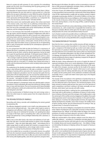33
lation of a society sick with economy. It's not a question of re-naturalizing
people and the earth, but of humanizing them by giving primacy to the
living energies they harbor.
The exhaustion of natural resources and of human nature draws a demar-
cation-line between the men who work at it and succumb to it, a line that
defines the one great confrontation to come. While the parties of death dip
deeper into the well of fear and draw out the power to reign over the ruins
of the spectacular and financial edifice, a unanimous cry is rising from the
streets, from the forests, and from hearts: "Life above all else."
Before these rumors even reached public opinion, their echoes were heard
in the enemy's ranks, since there are no polluting commercialists and
enterprises that don't think it advisable to campaign around "saving lives".
Don't the nets of the commodity catch up the natural products, the herbal
medicines, and the ecological packaging too?
Now, it is not necessary that mercantile recuperation, the bric-a-brac of
new age mystics and the dumpster-scrapings of religiousness hide what is
authentically revolutionary about the will to reconcile one's daily existence
with living matter, with the omnipresence of the body, participated in inex-
tricably and con-substantially by every particular being and phenomenon,
every individual, social nucleus, animal, plant, mineral, all the air, fire and
by the earth, which the Indians assure us possesses the art of regenerating
itself, in spite of having been wounded by the contemptuous ignorance of
the vermin of business.
It's not unimportant that little by little the feeling of a coexistence of
different life-forms is spreading, and that the consciousness of that feeling
perceived not by the Spirit, issued by celestial oppression, but by the body
on its quest for psychosomatic plenitude. To feel good around children, in
the company of animals, around a tree, upon touching the earth or a stone
-- this no longer recalls the passivity of the faithful and of a contemplative
state; it's the start of a new language spoken by the individual with him or
herself and with his or her peers; it is another way of being and acting, in
conflict with the behavioral mechanisms which secularly impose power and
marketability.
The awakening to the absolute prerogative which earthly species demand
today is what will give foundation to a life-style, an attitude, in which the
privilege of existing will be exercised at the moment when I accord the
realization of pleasures precedence over the necessity that spoils them by
paying them off and making them pay. I for one have the stubbornness of a
nature that is ceaselessly being reborn -- that of the ivy that breaks through
the concrete -- and against me there is the usury that the system of wage
mediation and commodity mediation still demands.
The human approach to omnipresent nature sets spinning again a process
of evolution in which individuals will create their destiny by creating a milieu
that is in tune with their desires.The era of economy and of nature bendable
at will is nothing but a sterile and cumbersome form, which keeps humanity
from being born unto itself.
After the transformation of libidinal energy into work energy comes a
will to live which draws its creative powers from the simple attraction of
enjoyments.
The rehabilitation of animals
Reconciling with infancy coincides with rehabilitating the animal, granted
its autonomous life.
The affection displayed to animals is not in itself a new phenomenon; still,
it must not be confused with pity -- that canker, which needs to excite to
unhappiness and suffering in order to develop -- nor with the bitter spite of
loving one's dog out of contempt for humanity. I am speaking here about
the surges of the heart, open to everything that is alive, and which finds
things to be pleased by in every privileged relationship with a domestic or
family animal.
What is new, on the other hand, is the nature and stylishness of such solic-
itude. Not only does it not limit itself anymore to guests in the immediate
environment -- dogs, cats, birds, baby goats, sheep -- and embraces the so
called savage beasts as well, but above all it intends to recognize them in
their autonomy and independence, and no longer seeks to tame or subju-
gate them -- it no longer has the pretension of being their master.
Must it be recalled that an ensemble of mercantile interests has grafted
itself onto the movement towards rehabilitating animal species, suddenly
concerned by the comfort that is due to alley cats, and a tourist market that,
after having sold impaled gorillas, saves the last specimens and gives them,
like they gave to the Indians, the right to survive in reservations or reserves?
Here as well commercial exploitation stimulates, fetters, and hides the con-
sciousness of the living and its will to expand.
In less than 10 years, the children begin to reject the predatory behavior that
so many generations had assumed was a natural trait of their being.Without
a love for life, experimentation usually ends up treating animals as objects
and people as guinea pigs, whether it is the work of children or of wise men.
Would anyone believe that sensory intelligence, which awakens the children
to the marvels of discovery without them needing to pick fledglings from
their nests, destroy flowers, or tear the wings off flies, could be foreign to
the revival of love?
If the child shows himself to be curious about beings, animals, things in their
environments, etc., with a wisdom that is inseparable from tenderness, isn't
that just an absolute affection which gives him the right to autonomy and
slowly dissolves the archaic and authoritarian family structure?
Such a freedom would not be possible without a modification in the relation
between individuals and society that takes place through the impulses of
the body, which was for so long identified with a compulsive bestiality.
The emancipation of the body.
Now that the time is coming when earthly economy will take revenge on
the heavenly economy which discredited it in the name of the religious
spirit, a vengeance of the body has built up, in which work makes concrete
the repressions of a producer-civilization and at the same time concretizes
the measurelessness of an animalness that aspires to flow out "beyond good
and evil". The materialist philosophers, the ideas of Sade and Nietzsche, fas-
cist ideology, the hedonism of the end of the 20th century -- they ended up
merely translating the diverse stages of a planetary conquest for the glory of
the commodities of the machine-men.
While the body is being militarized in the service of capital, the shame of
repressed animalness bursts out in social celebrations of brute aggressive-
ness, defense of the homeland, the competitive elimination of the weak,
the right of the strongest, necessary sacrifice for the health of the species
-- so many frivolities reputed to be "natural", which arose to such a degree
that they gave a basis for making colonialist piracy, the statist safeguarding
of capital, and the putting down of the proletariat considered universally
reasonable. And so, a raped and violent nature gives way to the fatigued
hubris of the gods.
The triumph of the musculature in the apotheosis of productivity has its
outlet in the exaltation of earthly animalness, the celebration of instinct
over the dethroned spirit of the heavens. The mechanical progress of the
body, tortured to improve yield and earn time, gives rise to the spectacle of
sports competitions, and there's nothing in the body, eventually, not even
the brain, which doesn't get muscular and suffer cramps.
But this muscle-bound body is nothing but the counterweight for the ar-
chaic head, with its will to power, its calculations of interest, its virile simula-
tions, its litanies of the best and of the strongest. Anti-intellectualism is only
the cynical spirit of the earthly economy, dragging to the gibbets those gods
whose guarantees weren't necessary for it anymore; it is the spirit of compe-
tition, taking on, in wartime, the ruddy discipline of armies, the orgiastic and
bloody decompression of battles, and in times of peace, the warlike virtues
of sports, hunting, and the "get out of there because I'm coming in" that, up
to present times, is a function of social norms.
We know how the work of obligatory consumption has turned the authori-
tarian violence of production into a lying faith; we know to what extent the
marketed leisure has "offered" to the body, broken by fatigue, the onerous
prostheses of comfort and frozen pleasures; we know, in effect, how poorly
the phony image of enjoyment resists the reality it abuses.
While the commercialism of the olympic stadiums serves the release of a
soldier-like militancy -- according to a competitive principle played out in
its purely destructive function (and what goes for soccer and football goes
for scholarly, literary and musical competitions too) -- the children of today
are demanding the pleasure of playing without the anguish of having to
win or lose.
It's all over for the rancor of oppressed animalness, that animalness that
kills, which is not manifested by the leisurely hunter of game who takes up
the gun to add a young partridge to his menu, but by the sport-hunter, who
dreams not of adding to his soup bowl but of appeasing his death-instinct
by proving his power over everything that moves.
 