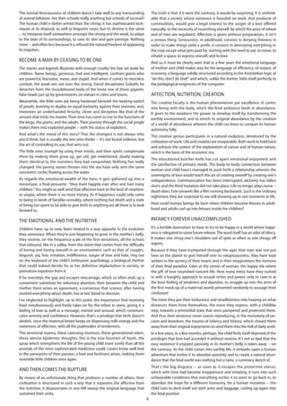 6
The normal ferociousness of children doesn't take well to any transcending
of animal behavior. Are their schools really anything but schools of survival?
The human child is better-armed than the chimp; it has sophisticated tech-
niques at its disposal, as well as linguistic ruses, but its destiny is the same
-- to interpose itself somewhere amongst the strong and the weak, to adapt
to the laws of its surroundings, to save its skin and gain prestige. Nothing
more -- and often less because it is refused the natural freedom of appeasing
its impulses.
Become a man by ceasing to be one
The stories and legends illustrate with enough cruelty the fate set aside for
children. Naive beings, generous, frail and intelligent, confront giants who
are powerful, fearsome, mean, and stupid. And when it comes to merciless
combat, the weak win out over the strong. David decapitates Goliath; he
detaches from the musclebound body of the brute one of those gigantic
false heads put up by governments on statues in cities and towns.
Meanwhile, the little ones are being hardened beneath the beating-switch
of proofs, learning to deploy an equal barbarity against their enemies, and,
moreover, an underhanded ferocity, clever and deceptive like that of the
servant that tricks his master. Their time has come to rise to the functions of
the kings, the giants, and the adults. Their journey through the social jungle
makes them into exploited people -- with the status of exploiters.
And what's the moral of this story? That the strongest is not always who
you'd think, but is usually the one who thinks -- it's not brutal violence, but
the art of controlling its use, that wins out.
The little ones triumph by using their minds, and their spirits compensate
them by making them grow up, get old, get embittered, slowly making
them identical to the monsters they had vanquished. Nothing has really
changed; the paving stones thrown into the sea have only sent the same
concentric circles floating across the water.
As regards the emotional wealth of the hero, it gets gathered up into a
stereotype, a final pirouette: "they lived happily ever after and had many
children."You might as well send that affection back to the land of nowhere,
to utopia, where there is no more history. As if happiness could only come
to being in lands of fairylike unreality, where nothing but death and a state
of being too spent to be able to give birth to anything are all there is to look
forward to.
The emotional and the nutritive
Children have, up to now, been treated in a way opposite to the evolution
they announce. When they're just beginning to grow in the mother's belly,
they receive, on the frequency-scale of the first sensations, all the echoes
that rebound, like in a valley, from the storm that comes from the difficulty
of loving and loving oneself in an environment such as that of couples.
Anguish, joy, fear, irritation, indifference, surges of love and hate, ring out
on the keyboard of the child's embryonic psychology, a biological rhythm
that could indeed decide his or her definitive implantation in society, or
premature expulsion from it.
If he oversteps the gap and escapes miscarriage, which so often ends up a
convenient substitute for voluntary abortion, then between the child and
mother there arises an agreement, a consensus that science, after having
studied everything about death, has at last dared to discover.
I've neglected to highlight, up to this point, the importance that receiving
food simultaneously and freely takes on for the infant in utero, giving it a
feeling of love as well as a message, mental and sensual, which communi-
cates serenity and confidence. However, that's a privilege that birth doesn't
abolish, since the maternal breast keeps on dispensing milk-energy and the
sweetness of affection, with all the psalmodies of tenderness.
This terrestrial manna, these caressing murmurs, these generational odors,
these almost epidermic thoughts, this is the true fountain of Youth, the
spray which strengthens the life of the young child more surely than all the
arsenals of the most sophisticated medicines could. Lovers know well that
in the paroxysms of their passion, a love and freshness arises, making them
resemble little children once again.
And then comes the rupture
By means of an unfortunate thing that produces a number of others, their
civilization is structured in such a way that it separates the affective from
the nutritive; it disassociates in one fell swoop the original language that
sustained their unity.
The truth is that if it were the contrary, it would be surprising. It is unthink-
able that a society whose existence is founded on work, that producer of
commodities, would give a legal interest to the surges of a love offered
naturally, to the necessity of nourishing oneself, by which the price of wheat
and of men are regulated. Affection is given without preparatives; it isn't
a serious thing. Seriousness, in adulthood, consists in denying freeness in
order to make things yield a profit; it consists in destroying everything in
the crop except what gets paid for, starting with the need to eat, to move, to
inhabit a space, to express oneself, and to love.
And so it must be clearly seen that in a few years the emotional language
of mother and child makes way for the language of efficiency, of output, of
economy, a language solidly structured according to the Aristotelian logic of
"do this, don't do that!" and which, unlike the former, folds itself perfectly to
the pedagogical exigencies of the computer.
Affection, nutrition, creation
The creative faculty is the human phenomenon par excellence. It comes
into being with the body, which the fetal ambiance feeds in abundance.
It gives to the newborn the power to develop itself by transforming the
earthly environment, and to enrich its original abundance by the creation
of a world of abundance wherein the child can learn to conquer its human
autonomy fully.
The creative genius participates in a natural evolution, denatured by the
civilization of work. Life and creation are inseparable. Both work to hold back
and exhaust the system of the exploitation of nature and of human nature,
which is the basis of the economic era.
The educational butcher knife has cut apart emotional enjoyment and
the satisfaction of primary needs. The body-to-body connection between
woman and child hasn't managed to push forth a relationship wherein the
sovereignty of love would teach the art of creating oneself by creating one's
independence. Communication has been interrupted, alchemy has fallen
short, and the third mutation did not take place. Life no longer plays nurse --
death does. Fate unravels like a film running backwards. Such is the ordinary
nightmare they are surprised to see still showing up in rare moments in life.
How could human beings be born when children become fetuses in adult-
hood and adults curl up into fetuses inside the children?
Infancy forever unaccomplished
It's a terrible damnation to have to try to be happy in a world where happi-
ness is relegated to some future release.The word itself has an odor of idiocy.
It makes one shrug one's shoulders out of spite as often as one shrugs off
regrets.
Because if they have trumpeted through the ages that man was not put
here on the planet to give himself over to voluptuousness, they have kept
written in the secrecy of their hearts and in their imaginations the memory
of their fetal paradise, Eden at the center of woman, the happy isle where
the gift of love nourished nascent life. How many times have they rushed
in with a haughty approach to assault riches and power, only to cave in at
the least feeling of weakness and abandon, to snuggle up into the arms of
the first mock-up of a maternal womb presented randomly to assuage their
confusion!
The more they put their endurance and steadfastness into harping on what
distances them from themselves, the more they regress, with a childlike
step, towards a primordial state that once pampered and protected them.
And thus their existence never ceases reproducing, in the monotony of sar-
casm and boredom, the trauma of infancy and history, which chased them
away from their original enjoyments to send them into the hell of daily work.
In a few years, in a few months, perhaps, the child finds itself deprived of the
privileges that love had accorded it without reserve. It's not so bad that the
easy existence it enjoyed passively in its mother's belly is taken away -- on
the contrary. As the child comes into earthly life, it embarks upon a human
adventure that invites it to abandon passivity and to create a natural abun-
dance that the fetal world was nothing but a taste, a summary sketch of.
That's the big disgrace -- as soon as it escapes the protective uterus,
which with time had become inopportune and irritating, it runs into such
unfavorable conditions that everything incites it to want to go back in, to
abandon the hope for a different humanity, for a human mutation -- the
child runs to deck itself out with arms and baggage, curling up again into
the fetal position.
 