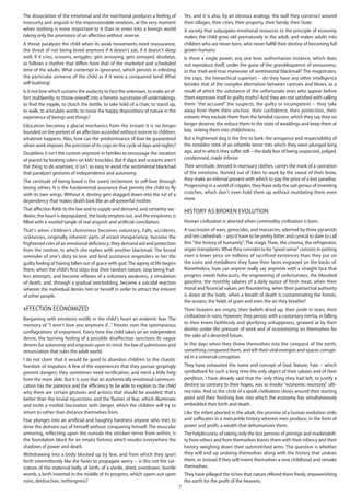7
The dissociation of the emotional and the nutritional produces a feeling of
insecurity and anguish in the impressionable newborn, at the very moment
when nothing is more important to it than to enter into a foreign world
taking only the provisions of an affection without reserve.
A threat paralyzes the child when its weak movements need reassurance,
the threat of not being loved anymore if it doesn't eat, if it doesn't sleep
well, if it cries, screams, wriggles, gets annoying, gets annoyed, disobeys,
or follows a rhythm that differs from that of the marketed and scheduled
time of the adults. What contempt in ignorance, which persists in infesting
the particular universe of the child as if it were a conquered land! What
self-loathing!
Is it not love which sustains the audacity to face the unknown, to make an ef-
fort stubbornly, to throw oneself into a frenetic succession of undertakings,
to find the nipple, to clutch the bottle, to take hold of a chair, to stand up,
to walk, to articulate words, to rouse the happy dispositions of nature in the
experience of beings and things?
Education becomes a glacial mechanics from the instant it is no longer
founded on the pretext of an affection accorded without reserve to children,
whatever happens. Alas, how can the predominance of love be guaranteed
when work imposes the precision of its cogs on the cycle of days and nights?
Doubtless it isn't the custom anymore in families to encourage the vocation
of pianist by beating rulers on kids' knuckles. But if slaps and screams aren't
the thing to do anymore, it isn't so easy to avoid the sentimental blackmail
that paralyzes gestures of independence and autonomy.
The certitude of being loved is the surest incitement to self-love through
loving others. It is the fundamental assurance that permits the child to fly
with its own wings. Without it, destiny gets dragged down into the rut of a
dependency that makes death look like an all-powerful mother.
That affection folds to the law and to supply and demand, and certainty vac-
illates; the heart is depopulated, the body empties out, and the emptiness is
filled with a morbid tangle of real anguish and artificial conciliation.
That's when children’s clumsiness becomes voluntary. Falls, accidents,
sicknesses, originally inherent parts of errant inexperience, become the
frightened cries of an emotional deficiency; they demand aid and protection
from the mother, to which she replies with another blackmail. The brutal
reminder of one's duty to love and lend assistance engenders in her the
guilty feeling of having fallen out of grace with god.The agony of life begins
there, when the child’s first steps lose their random nature, stop being fruit-
less attempts, and become reflexes of a voluntary weakness, a simulation
of death, and, through a gradual overbidding, become a suicidal reaction
wherein the individual denies him or herself in order to attract the interest
of other people.
Affection economized
Bargaining with emotions instills in the child's heart an endemic fear. The
memory of "I won't love you anymore if..." freezes over the spontaneous
conflagrations of enjoyment. Every time the child takes on an independent
desire, the burning feeling of a possible disaffection sanctions its vague
desires for autonomy and engraves upon its mind the law of submission and
renunciation that rules the adult world.
I do not claim that it would be good to abandon children to the chaotic
freedom of impulses. A few of the experiences that they pursue gropingly
present dangers; they sometimes need rectification, and merit a little help
from the more able. But it is sure that an authentically emotional communi-
cation has the patience and the efficiency to be able to explain to the child
why there are certain gestures and actions that should be avoided; that's
better than the brutal injunctions and the flashes of fear, which illuminate
and incite a morbid fascination with danger, which the children will try to
return to rather than distance themselves from.
Fear plunges into an artificial and haughty hardness anyone who tries to
drive the demons out of himself without conquering himself. The muscular
armoring, reflecting upon the outside the stricken terror from within, is
the foundation block for an empty fortress which exudes everywhere the
shadows of power and death.
Withdrawing into a body blocked up by fear, and from which they spurt
forth intermittently like the furies to propagate worry -- is this not the car-
icature of the maternal belly, of birth, of a sterile, dried, overdrawn, hostile
womb, a birth inverted in the middle of its progress, which opens out upon
ruins, destruction, nothingness?
Yes, and it is also, by an obvious analogy, the wall they construct around
their villages, their cities, their property, their family, their State.
A society that subjugates emotional resources to the principle of economy
makes the child grow old prematurely in the adult, and makes adults into
children who are never born, who never fulfill their destiny of becoming full
grown humans.
Is there a single power, any one lone authoritarian instance, which does
not reproduce itself, under the guise of the grandiloquence of seriousness,
in the tried-and-true maneuver of sentimental blackmail? The magistrates,
the cops, the hierarchical superiors -- do they have any other intelligence
besides that of the complex alternation between caresses and blows, as a
result of which the substance of the unfortunate ones who appear before
them expresses itself in guilty truths? And they are not satisfied with calling
them "the accused" the suspects, the guilty or incompetent -- they take
away from them their unction, their confidence, their protection, their
esteem; they exclude them from the familial cocoon, which they say they no
longer deserve; the reduce them to the state of weaklings and keep them at
bay, sinking them into childishness.
But a frightened dog is the first to bark: the arrogance and respectability of
the notables stink of an infantile terror into which they were plunged long
ago, and in which they suffer still -- the daily fear of being suspected, judged,
condemned, made inferior.
Their servitude, dressed in mortuary clothes, carries the mark of a castration
of the emotions. Hunted out of Eden to work by the sweat of their brow,
they make an infernal present with which to pay the price of a lost paradise.
Progressing in a world of cripples, they have only the sad genius of inventing
crutches, which don't even hold them up without mutilating them even
more.
History as broken evolution
Human civilization is aborted when commodity civilization is born.
A succession of wars, genocides, and massacres, adorned by three pyramids
and ten cathedrals -- you'd have to be pretty bitter and cynical to dare to call
this "the history of humanity". The magic Flute, the cinema, the refrigerator,
organ transplants.What they consider to be "good sense" consists in putting
even a lower price on millions of sacrificed existences than they put on
the coins and medallions they have their faces engraved on the backs of.
Nonetheless, how can anyone really say anymore with a straight face that
progress needs holocausts, the engineering of unfortunates, the bloodied
gasoline, the monthly salaries of a daily ounce of fresh meat, when their
moral and financial values are floundering, when their patriarchal authority
is down at the heels, when a breath of death is contaminating the forests,
the oceans, the fields of grain and even the air they breathe?
Their heavens are empty, their beliefs dried up, their pride in tears, their
civilization in ruins. However, they persist, with a customary inertia, in falling
to their knees faithlessly and glorifying unhappiness, gnawed at by their
desires under the pressure of work and of economizing on themselves for
the sake of a deserted future.
In the days when they threw themselves into the conquest of the earth,
something conquered them, and left their vital energies and spaces corrupt-
ed in a universal corruption.
They have exhausted the name and concept of God, Nature, Fate -- which
symbolized for such a long time the only object of their salutes and of their
perdition. I have already said that the only thing they had left, to justify a
destiny so contrary to their hopes, was to invoke "economic necessity" ulti-
ma ratio. And so the circle of a spoilt civilization closes around their starting
point and their finishing line, into which the economy has simultaneously
embedded their birth and death.
Like the infant aborted in the adult, the promise of a human evolution sinks
and suffocates in a mercantile history wherein men produce, in the form of
power and profit, a wealth that dehumanizes them.
The helplessness of taking only the last pennies of prestige and marketabili-
ty from others and from themselves leaves them with their infancy and their
history weighing down their outstretched arms. The question is whether
they will end up undoing themselves along with the history that undoes
them, or instead if they will invent themselves a new childhood and remake
themselves.
They have pillaged the riches that nature offered them freely, impoverishing
the earth for the profit of the heavens.
 