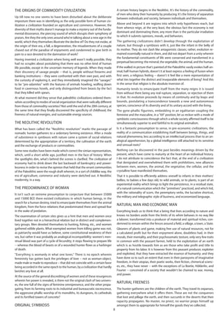 8
The origins of commodity civilization
Up till now no one seems to have been disturbed about the deliberate
imposture there was in identifying as the only possible form of human civ-
ilization a civilization founded on agriculture and commerce. However, the
diversity of their myths doesn't manage to make a mystery out of the funda-
mental dissonance, the piercing sound of which disrupts their symphony of
praises. Are they the only ones around who're talking about a new age in the
world, which they themselves illustrate the decline of? Do they not evoke, at
the origin of their era, a fall, a degeneration, the misadventures of a couple
chased out of the paradise of enjoyments and condemned to give birth in
pain to a race devoted to the damnation of work?
Having invented a civilization where living well wasn't really possible, they
had no scruples about postulating that there was no other kind of human
life possible, except in the uncertain memory of legends. When they made
their discovery of savage people -- that is, people without firearms and
banking institutions -- they were confronted with their own past, and with
the curiosity of exploring it, and they immediately imagined the "savages"
to be "pre-adamites" with the features of animals howling, wolfing down
food in cavernous hovels, and only distinguished from beasts by the fact
that they killed with spears.
At what moment did they sense that paleolithic civilizations ordered them-
selves according to modes of social organization that were radically different
from those of commodity-societies? Not until the end of the 20th century, at
the same time that they finally discovered the specificity of childhood, the
freeness of natural energies, and sustainable energy sources.
The Neolithic revolution
What has been called the "Neolithic revolution" marks the passage of
nomadic hunter-gatherers to a sedentary farming existence. After a mode
of subsistence in symbiosis with nature came a system of social relations
determined by the appropriation of a territory, the cultivation of the earth
and the exchange of products or commodities.
Some new studies have been made which correct the simian representation,
which, until a short while ago, justified men in the face of history. When
the spotlights dim, what's behind the scenes is clarified. The civilization of
economy had to drink down the last backwash of bankruptcy and power-
lessness in order to revise the opinion that held that the errant communities
of the Paleolithic were the rough draft wherein, in a sort of childlike way, the
era of agriculture, commerce and industry were sketched out. A Neolithic
modernity, in a way.
The predominance of woman
It isn't such an extreme presumption to conjecture that between 35000
and 15000 BCE there existed civilizations in which human beings, in the
search for a human destiny, tried to emancipate themselves from the animal
kingdom, from the force-relations that predominated there and spread fear
in the wake of predation.
The examination of certain sites gives us a hint that men and women once
lived together not in a hierarchical relation but in distinct and complemen-
tary groups. Men devoted themselves to hunting, fishing, etc., and women
gathered edible plants. What exempted women from killing game was not,
as patriarchy would have us believe, some constitutional weakness of their
sex, but rather it was probably an analogical incompatibility: women's men-
strual blood was part of a cycle of fecundity; it stops flowing to prepare life
-- whereas the blood of beasts or of a wounded hunter flows as a harbinger
of death.
"Everything is womanly in what one loves." There is no epoch wherein
femininity has gotten back the privileges of love -- not as woman-object,
made male or made to reproduce -- that did not coincide with a certain favor
being accorded in the same epoch to the human, by a civilization that hardly
lavishes any love at all.
At the source of the general discrediting of women and of these resurgences
wherein her power is revealed, is there not the original clash of two univers-
es, the one full of the signs of feminine omnipresence, and the other propa-
gating, from its farming roots to its industrial and bureaucratic excrescence,
the aggressive phallic-worship of its monoliths, its dungeons, its cathedrals
and its fortified towers of concrete?
Original symbiosis
A certain history begins in the Neolithic. It's the history of the commodity,
of men who deny their humanity by producing. It's the history of separation
between individuals and society, between individuals and themselves.
Above and beyond it are regions into which only hypotheses reach, but
from whence reign, at the very least, the obvious fact the economy is not
dominant and dominating there, any more than is the particular irradiation
to which it submits opinions, morals, and behaviors.
The gathering civilizations didn't develop through the exploitation of
nature, but through a symbiosis with it, just like the infant in the belly of
its mother. They do not clash like antagonistic classes; rather, evolution re-
mained essentially natural in them, and did not depart from a unity wherein
the fundamental constituents of life were conserved and transformed in a
perpetual becoming: the mineral, the vegetable, the animal, and the human.
If the walled-in picture that's painted of the Paleolithic easily evokes half-an-
imal, half-human hybrids, doesn't it at least express a feeling of fusion when
first seen, a religious feeling -- doesn't it feel like a mere representation of
what ties together the distinct and inseparable elements of living? And this
in the sense that religion is the absolute inversion of.
Humanity tends to emancipate itself from the many reigns it is issued
from without there being any real rupture, separation, or rejection of them
in that. Its evolution proceeds by means of continuity and by leaps and
bounds, postulating a transcendence towards a new and autonomous
species, conscience of its diversity and of its unitary accord with the living.
The gyne-phallic figurines, embedding in an egalitarian coupling the
feminine and the masculine, in a "69" position, let us reckon with a mode of
symbiotic consciousness through which a whole society affirmed itself to be
simultaneously superior to and faithful to its original animalism.
Is it a fantastic presumption to sense, in pre-economic civilizations, the
reality of a communication establishing itself between beings, things, and
natural phenomena, less according to an intellectual process than to an an-
alogical apprehension, by a global intelligence still attached to its sensitive
and sensual roots?
Nothing can be discovered in the past besides meanings driven by the
present, which have come to maturity at the heart of an individual history.
I do not attribute to coincidence the fact that, at the end of a civilization
that denigrated and overwhelmed them with prohibitions, new alliances
between men, women, the animal, the vegetative, the cellular, and the
crystalline have manifested themselves.
That it is possible to efficiently address oneself to infants in their mothers'
bellies, to babies a few days old, to wild animals, or to plants, is part of an
experiential reality which brings to light the persistence, in a residual state,
of a natural communication which the "primitives" practiced, and which hid,
with the rationality of scorn, the peremptory verbs, the lucrative shortcut,
the military and telegraphic style of business, and economized language.
Natural man and economic man
Everything leads us to think that a being that lives according to nature and
knows no borders aside from the limits of its whim behaves in no way like
a laborer, transformed into a producer of material and spiritual riches, con-
demned to remain within the fences around a field, a village, a town, a State.
Gleaners of plants and game, making free use of natural resources, not for
a calculated profit but for their enjoyment alone, doubtless had, in their
morals, their mentality, and their psychosomatic texture, only very few traits
in common with the peasant farmer, held to the exploitation of an earth
which is as hostile towards him as are those who take profit and title to
property from his labor. It is however from this peasant producer, exploiter
and exploited, that they have extracted the essence of humanity; and they
have done so to such an extent that even in their paroxysms of imaginative
freedom, in their utopias, their poetic works, their fiction, chimerical scienc-
es, etc., they have never -- with the exceptions of La Boetie, Hölderlin, and
Fourier -- conceived of a society that wouldn't be chained to war, money,
and power.
Natural freeness
The hunter-gatherers are the children of the earth. They travel its expanses,
gathering everywhere what it offers them. These are not the conquerors
that loot and pillage the earth, and then succumb in the deserts that their
rapacity propagates. No master, no priest, no warrior props himself up
amongst them to appropriate for himself the goods they've collected.
 