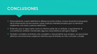 CONCLUSIONES
 Personalmente cuesta delimitar la diferencia entre ambos. Incluso durante la búsqueda
de la información se encuentran varias matices interrelacionados que no terminan
realizando una clara y precisa definición.
 Entiendo que un signo sería como la mínima parte de un símbolo, e igualmente al
convertirse en símbolo mantendría algunas características del signo original.
 También considero al símbolo más completo y trascendente que al signo, ya que posee
distintas connotaciones subjetivas mientras que el símbolo es más concreto y simple.
 