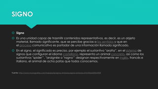 SIGNO
 Signo
 Es una unidad capaz de trasmitir contenidos representativos, es decir, es un objeto
material, llamado significante, que se percibe gracias a los sentidos y que en
el proceso comunicativo es portador de una información llamada significado.
 En el signo, el significado es preciso, por ejemplo el sustantivo "araña”, en el sistema de
signos que configuran el idioma castellano, representa un animal concreto, así como los
sustantivos "spider’’, "araignée o "ragno’’ designan respectivamente en inglés, francés e
italiano, el animal de ocho patas que todos conocemos.
Fuente: http://www.monografias.com/trabajos36/signos-simbolos/signos-simbolos.shtml#ixzz305totfDR
 
