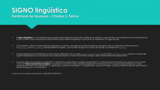 SIGNO lingüístico
Ferdinand de Saussure – Charles S. Peirce
 El signo lingüístico es una realidad que puede ser percibida por el hombre mediante los sentidos y que remite a otra realidad que no está presente.
Es una construcción social que funciona dentro de un sistema lingüístico y que pone un "elemento" en lugar de otro.
 Como sistema, tiene la capacidad de aplicarse a sí mismo y de explicar los demás sistemas de signos; pero es importante advertir que en
la lingüística y en la semiótica la teoría define al objeto, y por lo tanto el signo es consecuencia de una perspectiva teórica.
 El signo lingúístico fue abordado por dos autores diferentes, por un lado Ferdinand de Saussure y por el otro Charles S. Peirce, quienes a finales del
siglo XIX desarrollaron sus estudios en los cuales abordaron un mismo fenómeno: el signo, pero desde diferentes perspectivas:
 Saussure utiliza una perspectiva lingüística, mientras que la de Peirce es lógico-pragmática. Y ambos sentaron las bases de lo que hoy se conoce
como la "Teoría General de los Signos". Si se tiene en cuenta al signo desde la perspectiva del estudio de F. Saussure este establece un signo
compuesto de dos caras biplánico: un significado, que es el concepto; y un significante, que es la imagen acústica. Desde el estudio que realiza C.
Peirce, el signo en un compuesto
Fuente: http://es.wikipedia.org/wiki/Signo_ling%C3%BC%C3%ADstico
 