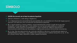 SÍMBOLO
 SEGÚN Diccionario de la Real Academia Española
 (Del lat. simbŏlum, y este del gr. σύμβολον).
 1. m. Representación sensorialmente perceptible de una realidad, en virtud de rasgos que se
asocian con esta por una convención socialmente aceptada.
 2. m. Figura retórica o forma artística, especialmente frecuentes a partir de la escuela
simbolista, a fines del siglo XIX, y más usadas aún en las escuelas poéticas o artísticas
posteriores, sobre todo en el superrealismo, y que consiste en utilizar la asociación o
asociaciones subliminales de las palabras o signos para producir emociones conscientes.
 3. m. Ling. Tipo de abreviación de carácter científico o técnico, constituida por signos no
alfabetizables o por letras, y que difiere de la abreviatura en carecer de punto; p. ej., N, He,
km y $ por Norte, helio, kilómetro y dólar, respectivamente.
 
