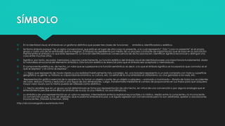 SÍMBOLO
 En la identidad visual, el símbolo es un grafismo distintivo que posee tres clases de funciones: simbólica, identificadora y estética.
 Se llama símbolo porque: “es un signo convencional, que está en el lugar de otra cosa no presente, a la cual representa”. Esta “cosa no presente” es el propio
grupo y cada una de las entidades que lo integran. El símbolo las representa por medio de un proceso constante de implantación que se basa en la asociación
mental entre el símbolo y lo que éste representa. La función identificadora es consecuencia de dicha asociación. Identificar significa reconocer y distinguir una
cosa entre muchas otras.
 Significa, por tanto, recordar, memorizar y asociar correctamente. La función estética del símbolo visual de identidad posee una importancia fundamental, dada
la naturaleza emocional del elemento simbólico. Esta función estética es esencial para que el símbolo sea aceptado y memorizado.
 El componente estético es, de hecho, un valor que se superpone a la función semántica; es decir, a lo que el símbolo significa se incorpora lo que connota: es el
qué se expresa” y el cómo se expresa”.
 || Signo que representa de modo rápido a una realidad habitualmente más compleja. Así, una bandera representa a un país completo con toda su superficie
geográfica, su gente, su historia, su capacidad económica, su cultura, etc. La señal de la cruz simboliza al cristianismo. La cruz gamada a los nazis, etc.
 Representación gráfica esencial de la apariencia. Es tomar un objeto o parte de un objeto cualquiera —animado o inanimado— librarlo de todos sus accidentes
de color, textura y forma y reducirlo a una figura de dos dimensiones. Luego, transformarlo mediante el cambio de proporciones en sus trazos para que adquiera
mayor valor visual y por lo mismo pueda ser utilizado como distintivo.
 || Hecho sensible que en un grupo social determinado se toma por representación de otro hecho, en virtud de una convención o por alguna analogía que el
entendimiento percibe entre ellos (el símbolo de la paz, la cruz médica, los aros olímpicos).
 Lo simbólico de una representación es un valor no expreso, intermediario entre la realidad reconocible y lo místico. Media entre lo consciente y lo inconsciente.
La convención puede, o no, ser arbitraria. Que la paloma simbolice la paz, o el águila agresión son convenciones pero no son arbitrarias, apelan a asociaciones
inconscientes. (Veraldi-Scherman, 2004)
http://diccionariografico.es/simbolo.html
 