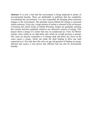 Abstract- It is now a fact that the environment is being subjected to plenty of
environmental hazards. These are attributable to pollution that has completely
overwhelmed the environment. It is also responsible for bringing about atrocious
changes to the environment. The principle reason behind this change is increased
carbon emission. Every day, a huge amount of carbon is released in the air because
of burning fuel which results in Global Warming. People are gradually realizing
this concern and have gradually started to use alternative sources of energy. This
project about a design of a motor that runs on compressed air. Vane Air Motors
contain vanes within an air tight body onto which air at high pressure is passed.
The vanes are directly connected to a rotating shaft and hence any force on the
vanes causes a torque, which can rotate the shaft helping to drive any load
connected to it. Not only does this solve an age old question of finding an energy
efficient fuel source, it also proves that efficient fuel can also be environment
friendly.
 