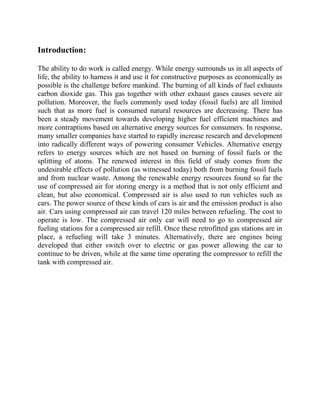 Introduction:
The ability to do work is called energy. While energy surrounds us in all aspects of
life, the ability to harness it and use it for constructive purposes as economically as
possible is the challenge before mankind. The burning of all kinds of fuel exhausts
carbon dioxide gas. This gas together with other exhaust gases causes severe air
pollution. Moreover, the fuels commonly used today (fossil fuels) are all limited
such that as more fuel is consumed natural resources are decreasing. There has
been a steady movement towards developing higher fuel efficient machines and
more contraptions based on alternative energy sources for consumers. In response,
many smaller companies have started to rapidly increase research and development
into radically different ways of powering consumer Vehicles. Alternative energy
refers to energy sources which are not based on burning of fossil fuels or the
splitting of atoms. The renewed interest in this field of study comes from the
undesirable effects of pollution (as witnessed today) both from burning fossil fuels
and from nuclear waste. Among the renewable energy resources found so far the
use of compressed air for storing energy is a method that is not only efficient and
clean, but also economical. Compressed air is also used to run vehicles such as
cars. The power source of these kinds of cars is air and the emission product is also
air. Cars using compressed air can travel 120 miles between refueling. The cost to
operate is low. The compressed air only car will need to go to compressed air
fueling stations for a compressed air refill. Once these retrofitted gas stations are in
place, a refueling will take 3 minutes. Alternatively, there are engines being
developed that either switch over to electric or gas power allowing the car to
continue to be driven, while at the same time operating the compressor to refill the
tank with compressed air.
 