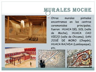 MURALES MOCHE Otros murales pintados encontramos en los centros ceremoniales principales, fueron: HUACA DEL SOL (valle de Moche), HUACA CAO VIEJO (valle de Chicama), SAN JOSÉ DE MORO (Chepén), HUACA RAJADA (Lambayeque), etc.