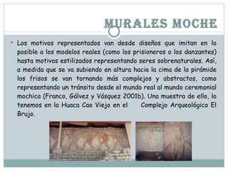 MURALES MOCHE Los motivos representados van desde diseños que imitan en lo posible a los modelos reales (como los prisioneros o los danzantes) hasta motivos estilizados representando seres sobrenaturales. Así, a medida que se va subiendo en altura hacia la cima de la pirámide los frisos se van tornando más complejos y abstractos, como representando un tránsito desde el mundo real al mundo ceremonial mochica (Franco, Gálvez y Vásquez 2001b). Una muestra de ello, lo tenemos en la Huaca Cao Viejo en el Complejo Arqueológico El Brujo.