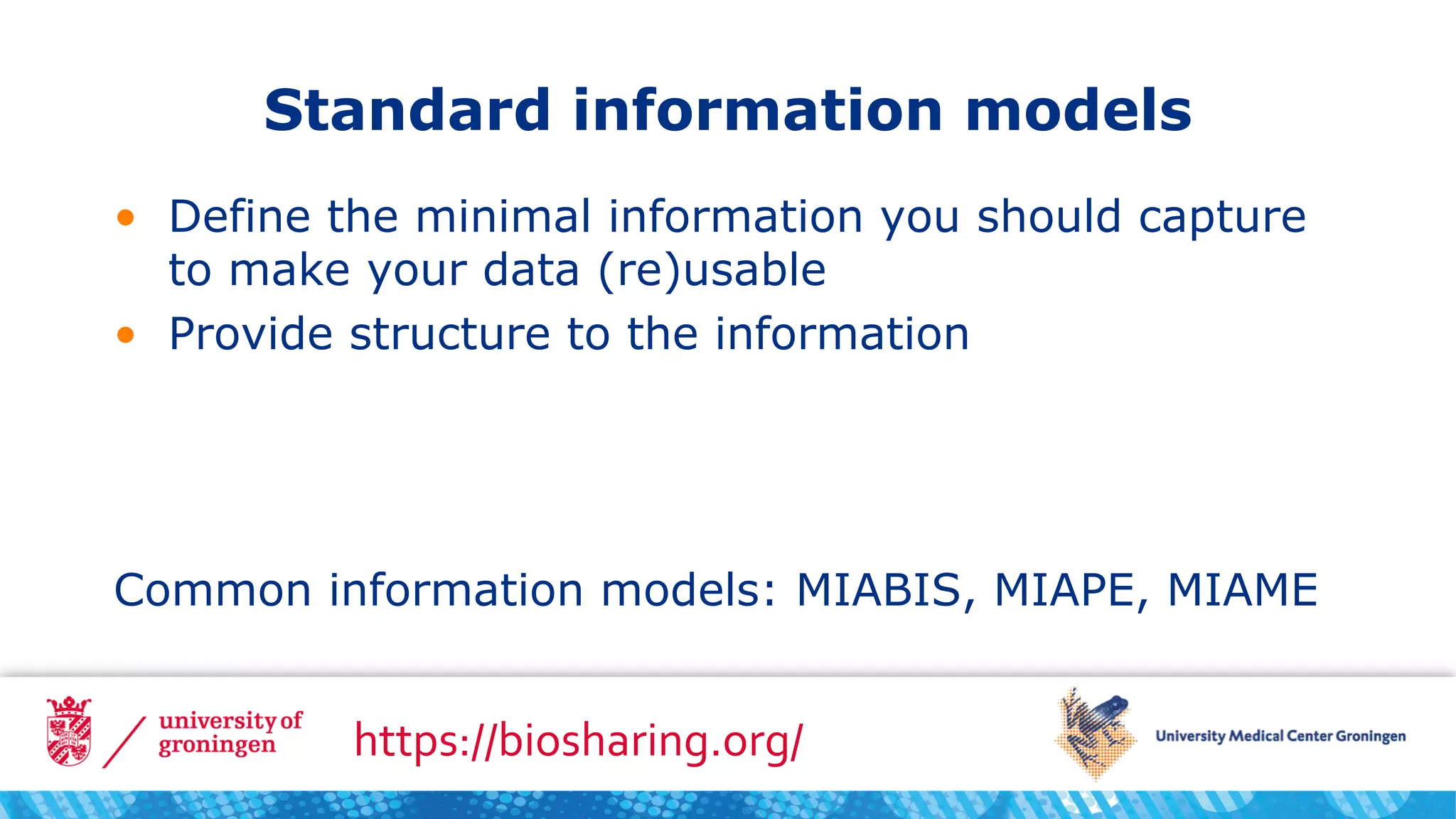 Standard information models
• Define the minimal information you should capture
to make your data (re)usable
• Provide structure to the information
Common information models: MIABIS, MIAPE, MIAME
https://biosharing.org/
 