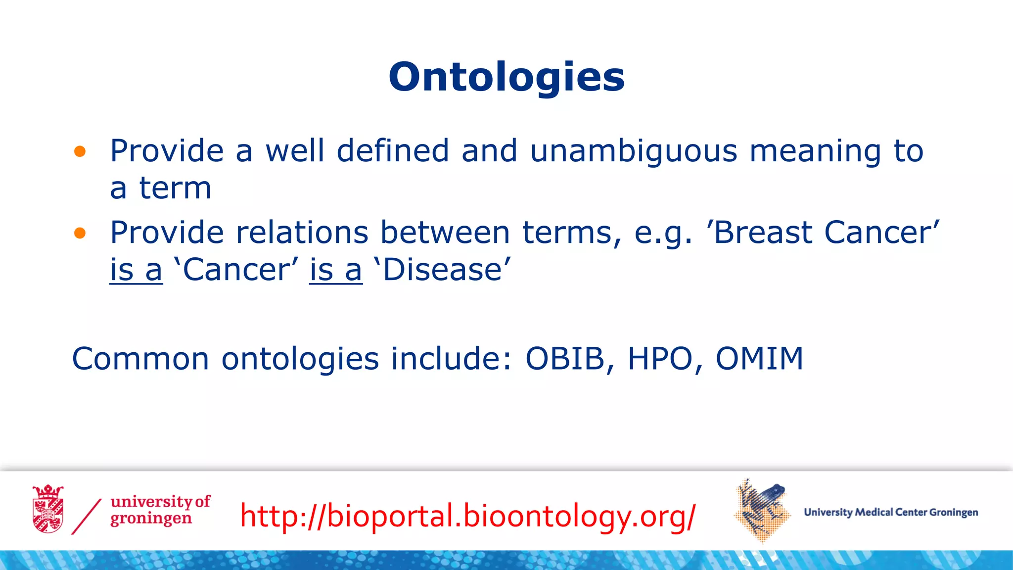 Ontologies
• Provide a well defined and unambiguous meaning to
a term
• Provide relations between terms, e.g. ’Breast Cancer’
is a ‘Cancer’ is a ‘Disease’
Common ontologies include: OBIB, HPO, OMIM
http://bioportal.bioontology.org/
 